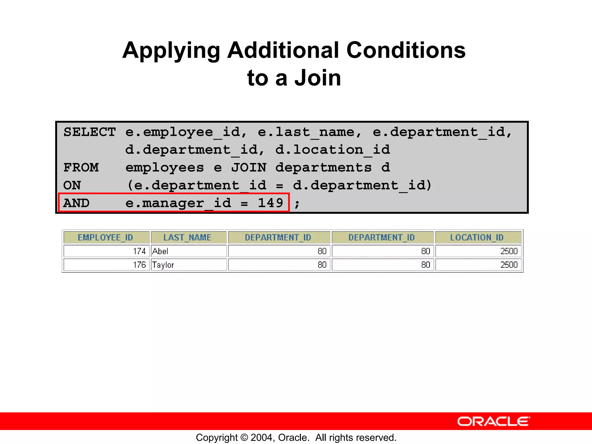 Applying Additional Conditions to a Join SELECT e.employee_id, e.last_name, e.department_id, d.department_id, d.location_id FROM employees e JOIN departments d ON (e.department_id = d.department_id) AND e.manager_id = 149 ; Copyright © 2004, Oracle. All rights reserved. 