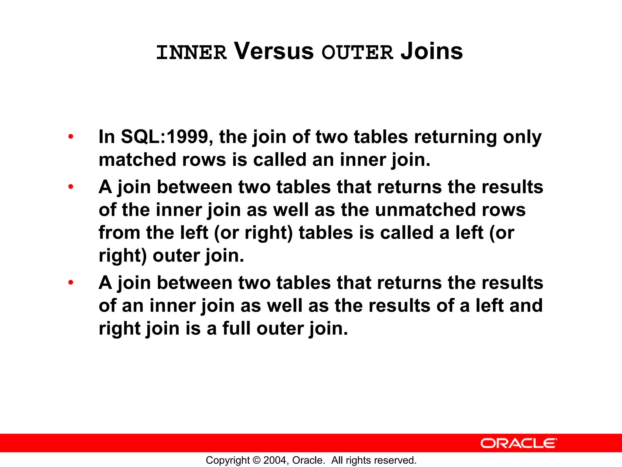 INNER Versus OUTER Joins • In SQL:1999, the join of two tables returning only matched rows is called an inner join. • A join between two tables that returns the results of the inner join as well as the unmatched rows from the left (or right) tables is called a left (or right) outer join. • A join between two tables that returns the results of an inner join as well as the results of a left and right join is a full outer join. Copyright © 2004, Oracle. All rights reserved. 