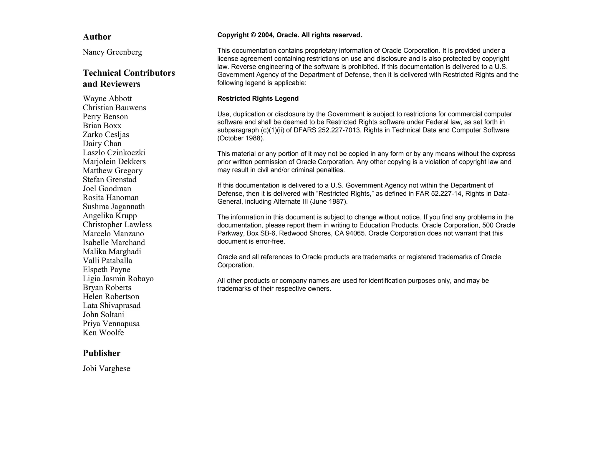 Author Copyright © 2004, Oracle. All rights reserved. Nancy Greenberg This documentation contains proprietary information of Oracle Corporation. It is provided under a license agreement containing restrictions on use and disclosure and is also protected by copyright law. Reverse engineering of the software is prohibited. If this documentation is delivered to a U.S. Technical Contributors Government Agency of the Department of Defense, then it is delivered with Restricted Rights and the and Reviewers following legend is applicable: Wayne Abbott Restricted Rights Legend Christian Bauwens Perry Benson Use, duplication or disclosure by the Government is subject to restrictions for commercial computer software and shall be deemed to be Restricted Rights software under Federal law, as set forth in Brian Boxx subparagraph (c)(1)(ii) of DFARS 252.227-7013, Rights in Technical Data and Computer Software Zarko Cesljas (October 1988). Dairy Chan Laszlo Czinkoczki This material or any portion of it may not be copied in any form or by any means without the express Marjolein Dekkers prior written permission of Oracle Corporation. Any other copying is a violation of copyright law and Matthew Gregory may result in civil and/or criminal penalties. Stefan Grenstad If this documentation is delivered to a U.S. Government Agency not within the Department of Joel Goodman Defense, then it is delivered with “Restricted Rights,” as defined in FAR 52.227-14, Rights in Data- Rosita Hanoman General, including Alternate III (June 1987). Sushma Jagannath Angelika Krupp The information in this document is subject to change without notice. If you find any problems in the Christopher Lawless documentation, please report them in writing to Education Products, Oracle Corporation, 500 Oracle Marcelo Manzano Parkway, Box SB-6, Redwood Shores, CA 94065. Oracle Corporation does not warrant that this Isabelle Marchand document is error-free. Malika Marghadi Oracle and all references to Oracle products are trademarks or registered trademarks of Oracle Valli Pataballa Corporation. Elspeth Payne Ligia Jasmin Robayo All other products or company names are used for identification purposes only, and may be Bryan Roberts trademarks of their respective owners. Helen Robertson Lata Shivaprasad John Soltani Priya Vennapusa Ken Woolfe Publisher Jobi Varghese 