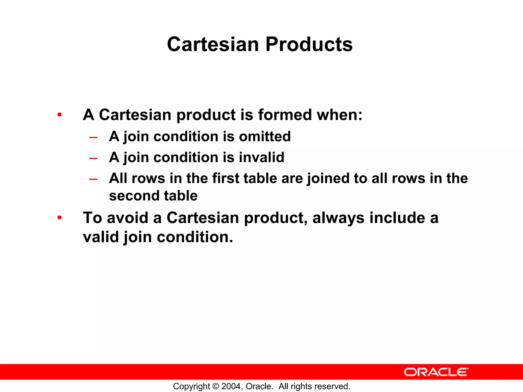 Cartesian Products • A Cartesian product is formed when: – A join condition is omitted – A join condition is invalid – All rows in the first table are joined to all rows in the second table • To avoid a Cartesian product, always include a valid join condition. Copyright © 2004, Oracle. All rights reserved. 