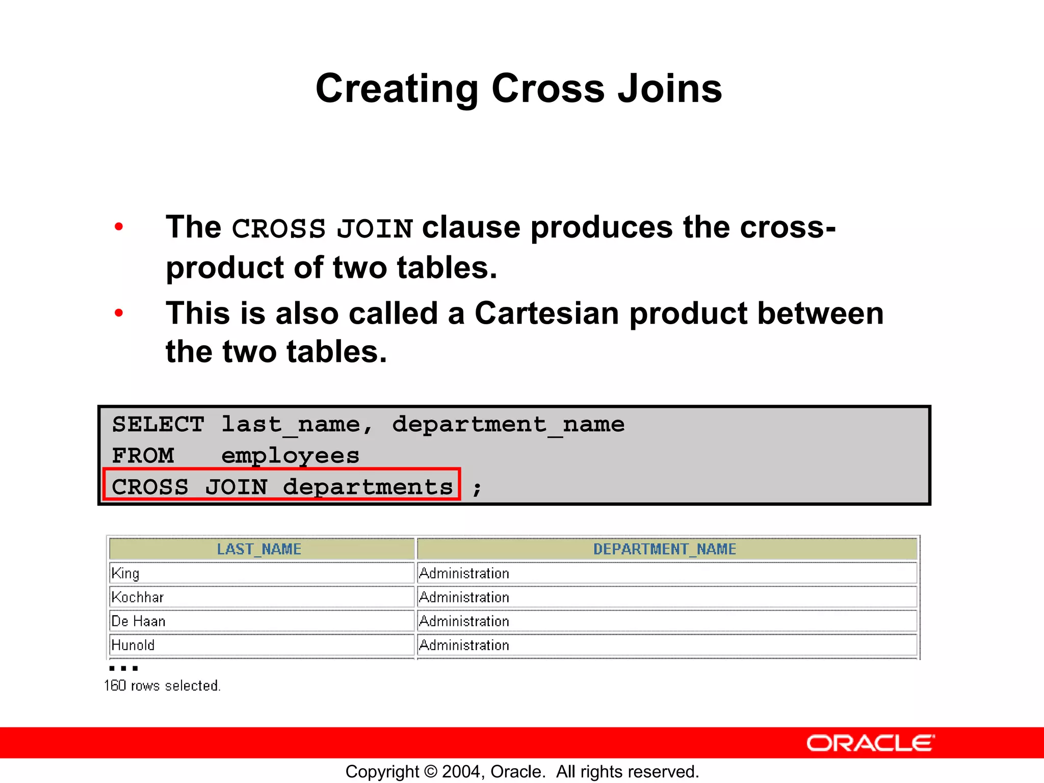 Creating Cross Joins • The CROSS JOIN clause produces the cross- product of two tables. • This is also called a Cartesian product between the two tables. SELECT last_name, department_name FROM employees CROSS JOIN departments ; … Copyright © 2004, Oracle. All rights reserved. 