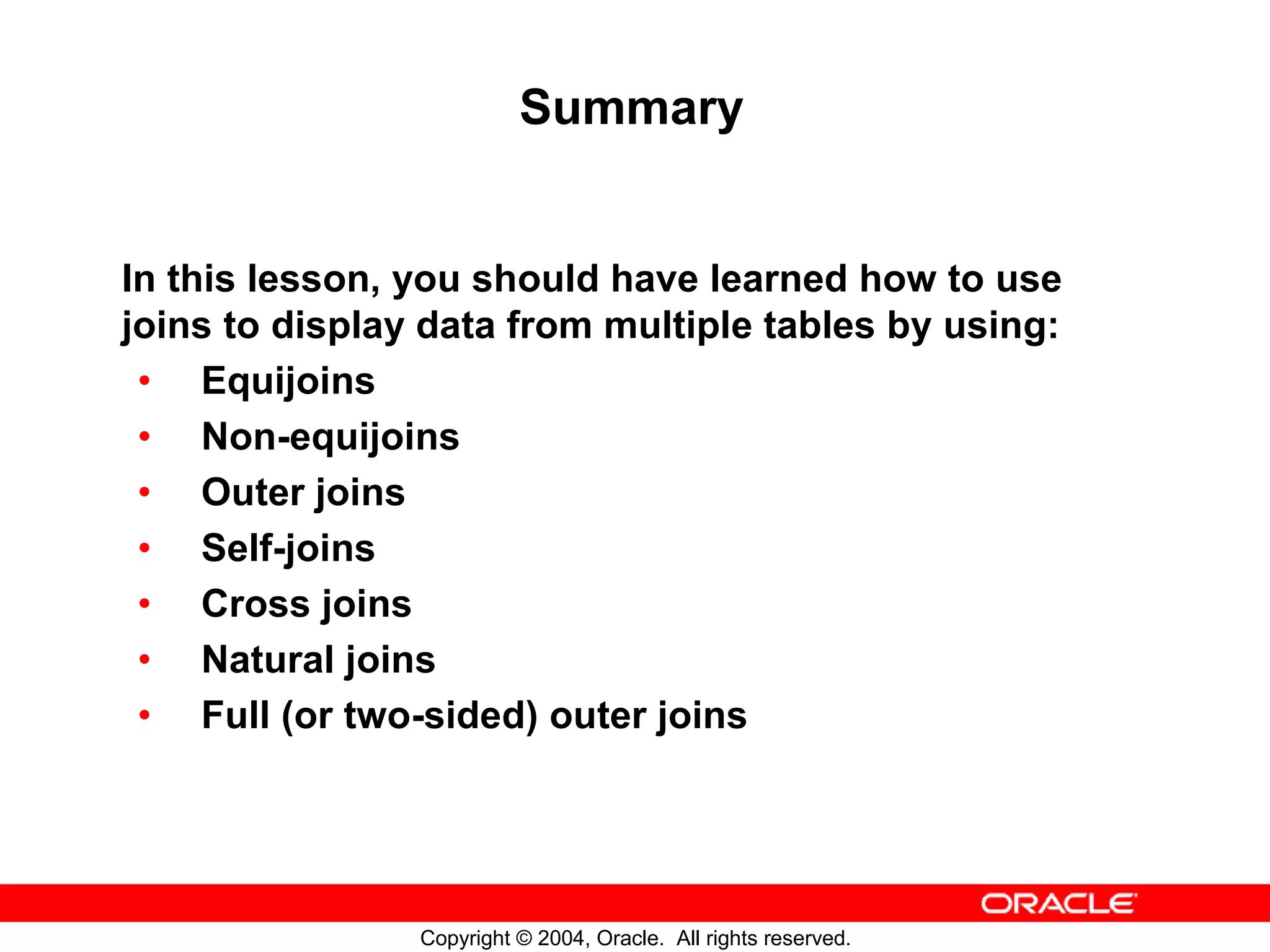 Summary In this lesson, you should have learned how to use joins to display data from multiple tables by using: • Equijoins • Non-equijoins • Outer joins • Self-joins • Cross joins • Natural joins • Full (or two-sided) outer joins Copyright © 2004, Oracle. All rights reserved. 