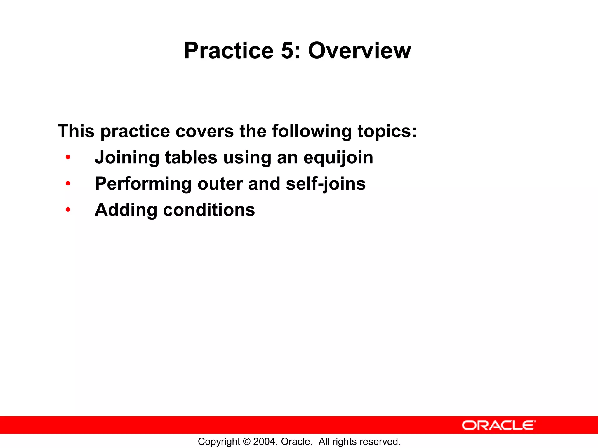 Practice 5: Overview This practice covers the following topics: • Joining tables using an equijoin • Performing outer and self-joins • Adding conditions Copyright © 2004, Oracle. All rights reserved. 