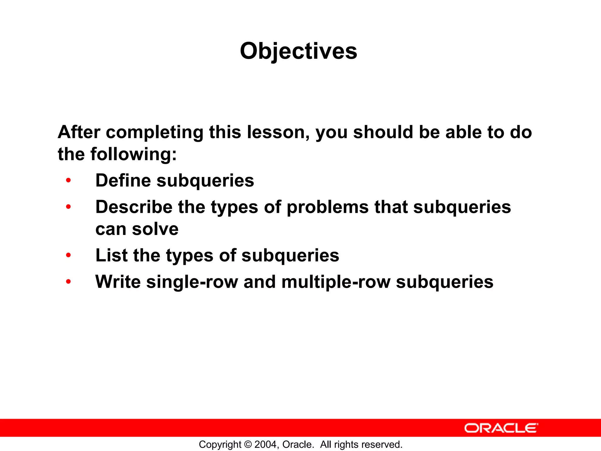 Objectives After completing this lesson, you should be able to do the following: • Define subqueries • Describe the types of problems that subqueries can solve • List the types of subqueries • Write single-row and multiple-row subqueries Copyright © 2004, Oracle. All rights reserved. 