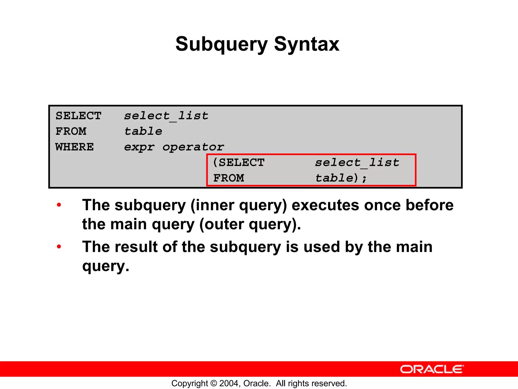 Subquery Syntax SELECT select_list FROM table WHERE expr operator (SELECT select_list FROM table); • The subquery (inner query) executes once before the main query (outer query). • The result of the subquery is used by the main query. Copyright © 2004, Oracle. All rights reserved. 