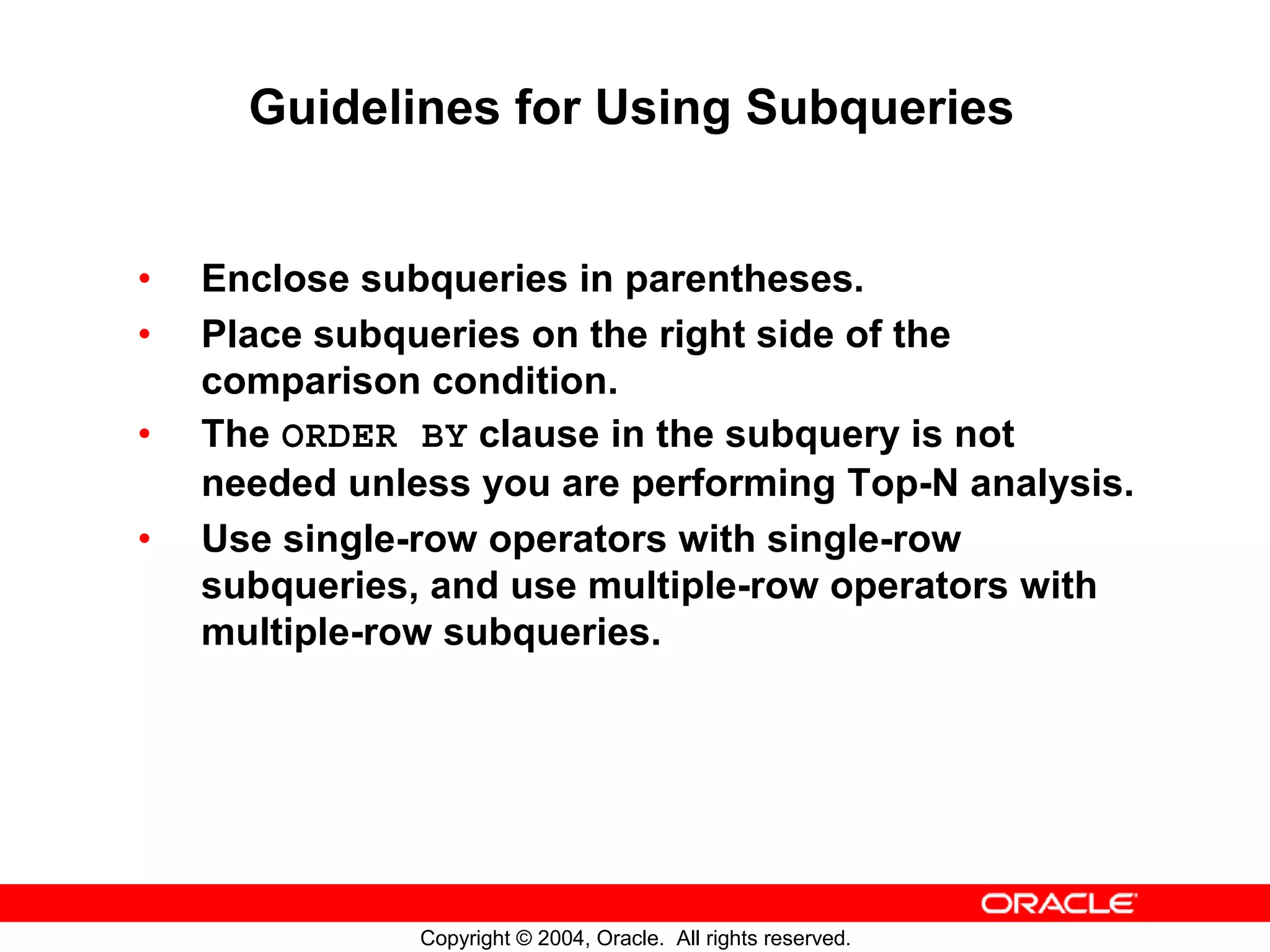 Guidelines for Using Subqueries • Enclose subqueries in parentheses. • Place subqueries on the right side of the comparison condition. • The ORDER BY clause in the subquery is not needed unless you are performing Top-N analysis. • Use single-row operators with single-row subqueries, and use multiple-row operators with multiple-row subqueries. Copyright © 2004, Oracle. All rights reserved. 