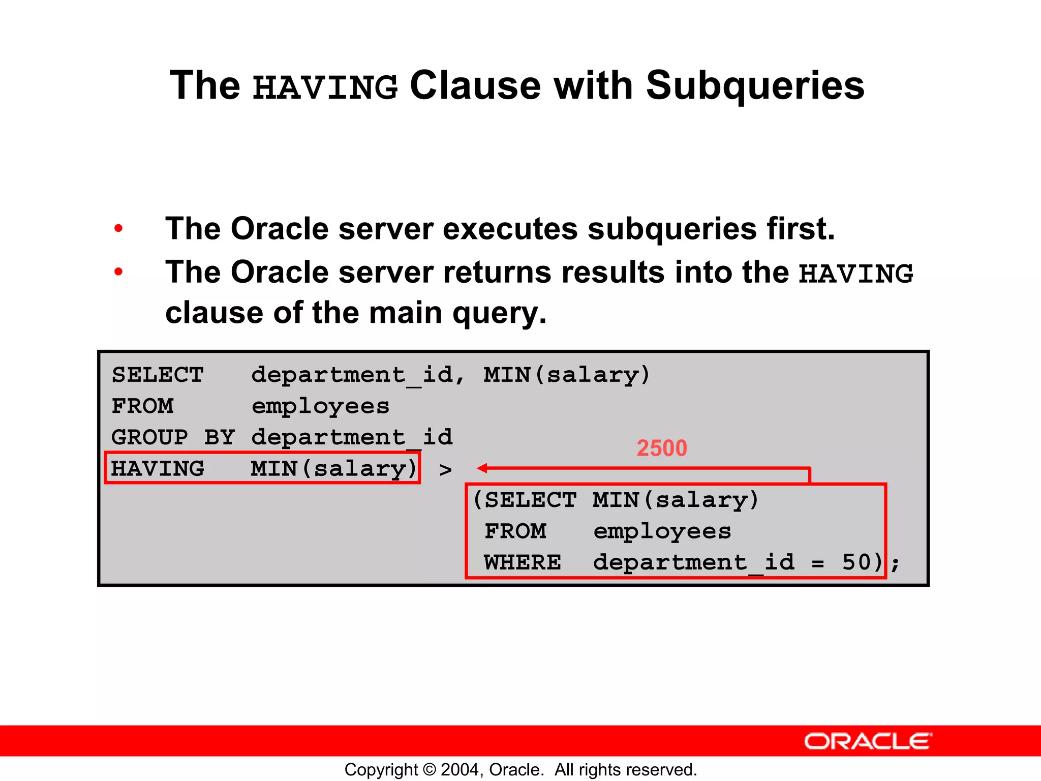 The HAVING Clause with Subqueries • The Oracle server executes subqueries first. • The Oracle server returns results into the HAVING clause of the main query. SELECT department_id, MIN(salary) FROM employees GROUP BY department_id 2500 HAVING MIN(salary) > (SELECT MIN(salary) FROM employees WHERE department_id = 50); Copyright © 2004, Oracle. All rights reserved. 