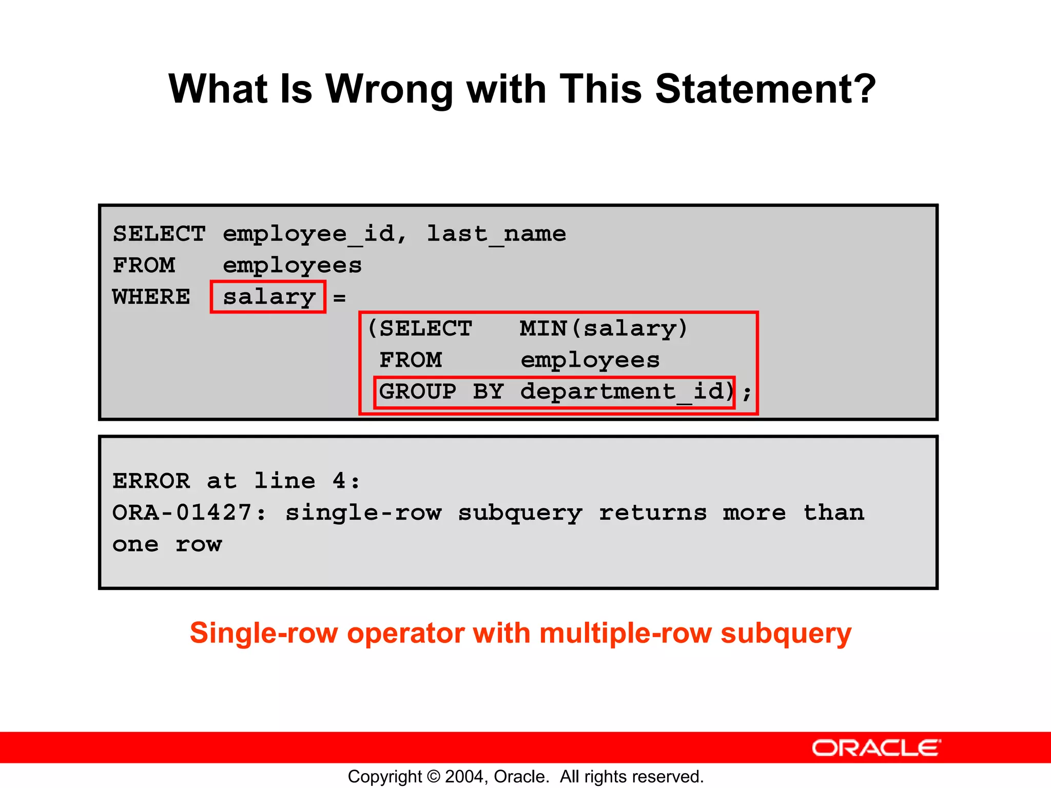 What Is Wrong with This Statement? SELECT employee_id, last_name FROM employees WHERE salary = (SELECT MIN(salary) FROM employees GROUP BY department_id); ERROR at line 4: ORA-01427: single-row subquery returns more than one row Single-row operator with multiple-row subquery Copyright © 2004, Oracle. All rights reserved. 