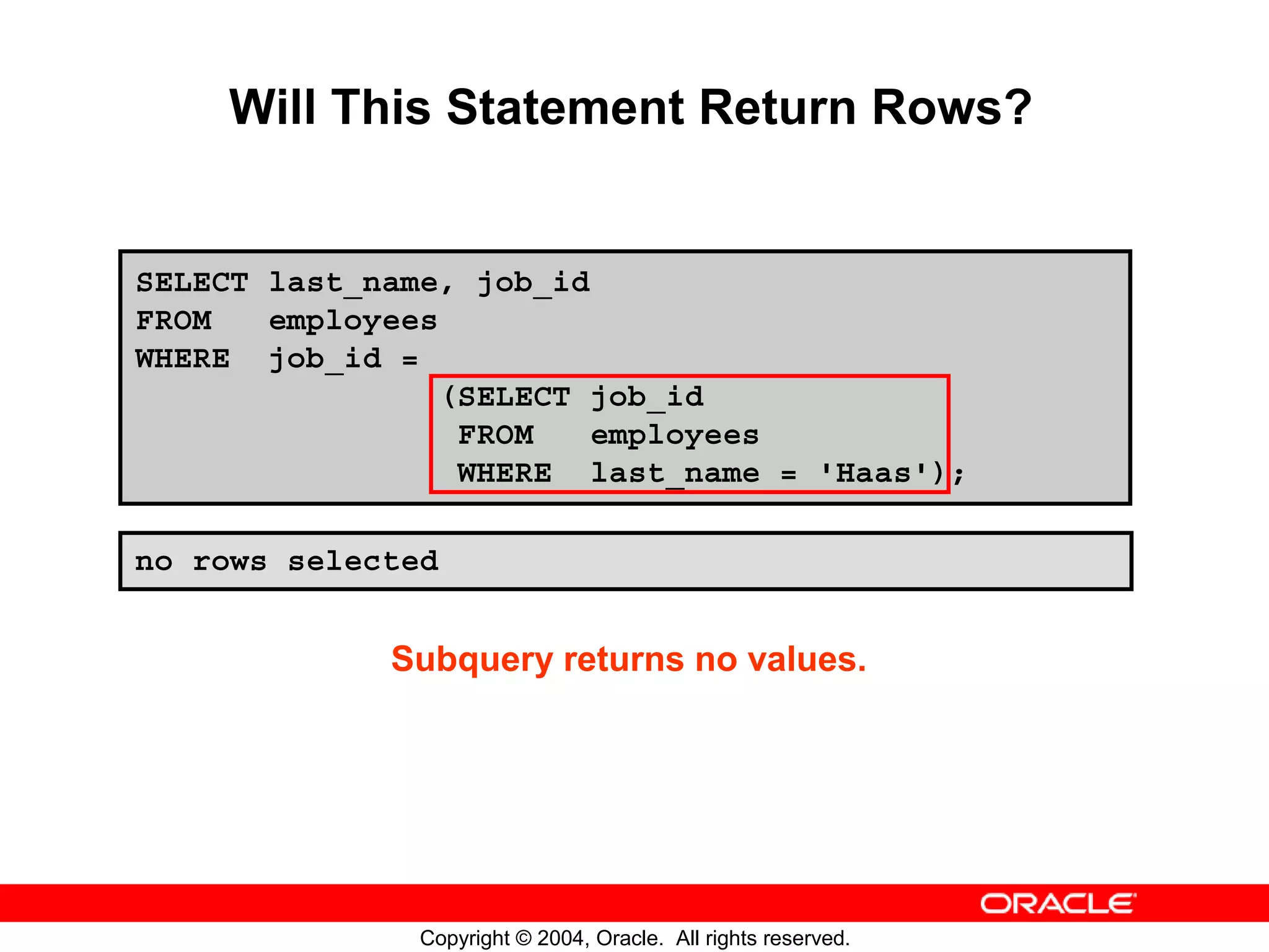 Will This Statement Return Rows? SELECT last_name, job_id FROM employees WHERE job_id = (SELECT job_id FROM employees WHERE last_name = 'Haas'); no rows selected Subquery returns no values. Copyright © 2004, Oracle. All rights reserved. 