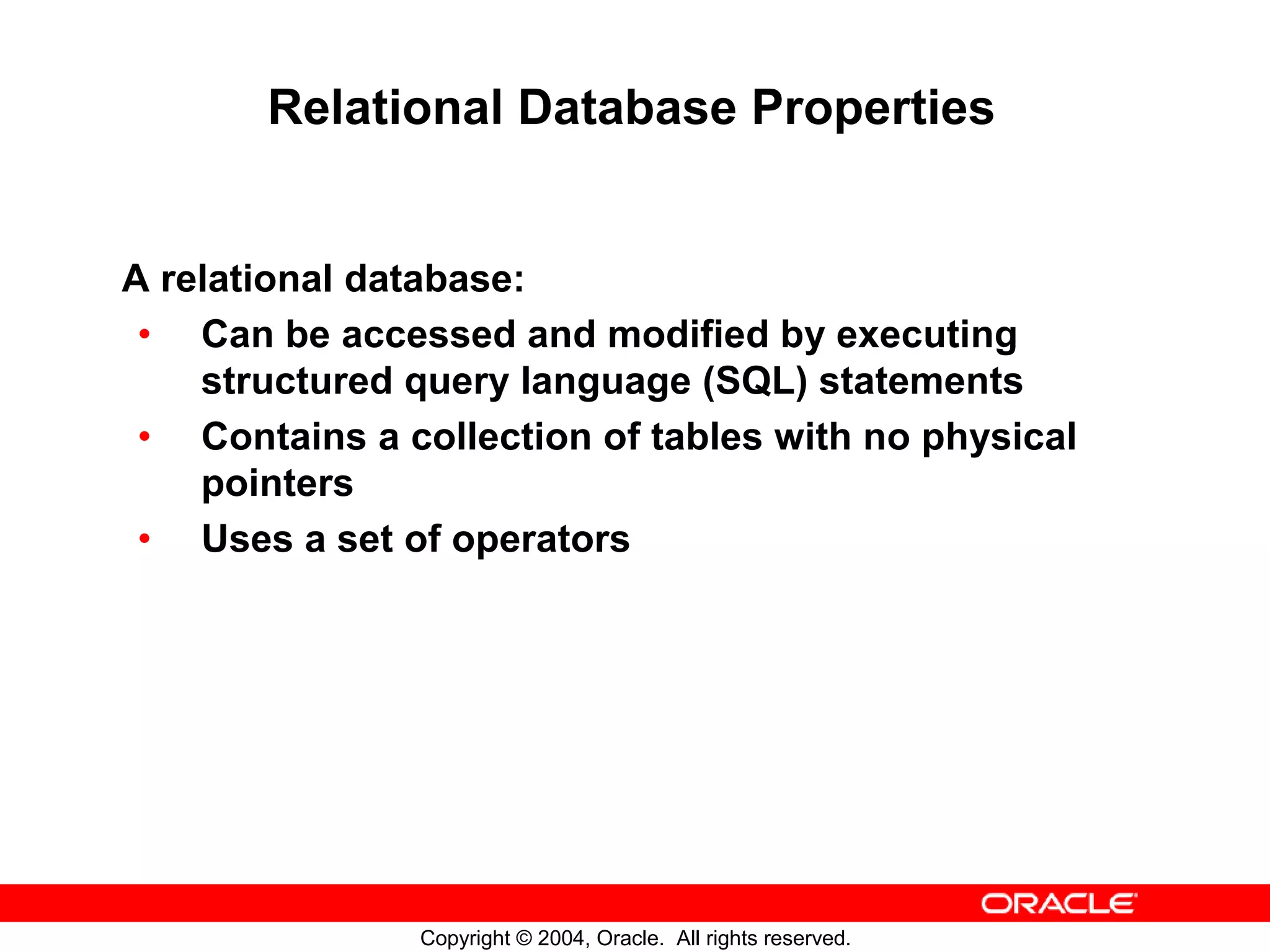 Relational Database Properties A relational database: • Can be accessed and modified by executing structured query language (SQL) statements • Contains a collection of tables with no physical pointers • Uses a set of operators Copyright © 2004, Oracle. All rights reserved. 