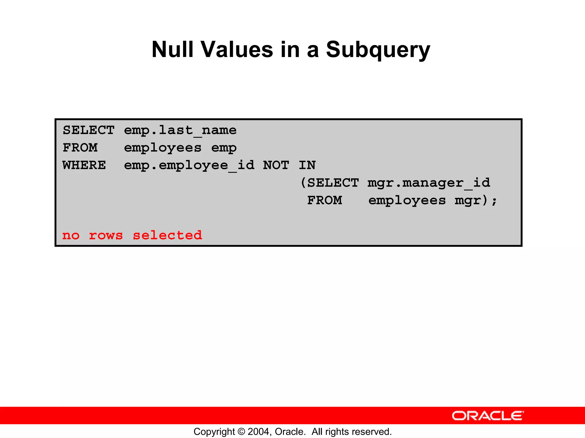 Null Values in a Subquery SELECT emp.last_name FROM employees emp WHERE emp.employee_id NOT IN (SELECT mgr.manager_id FROM employees mgr); no rows selected Copyright © 2004, Oracle. All rights reserved. 