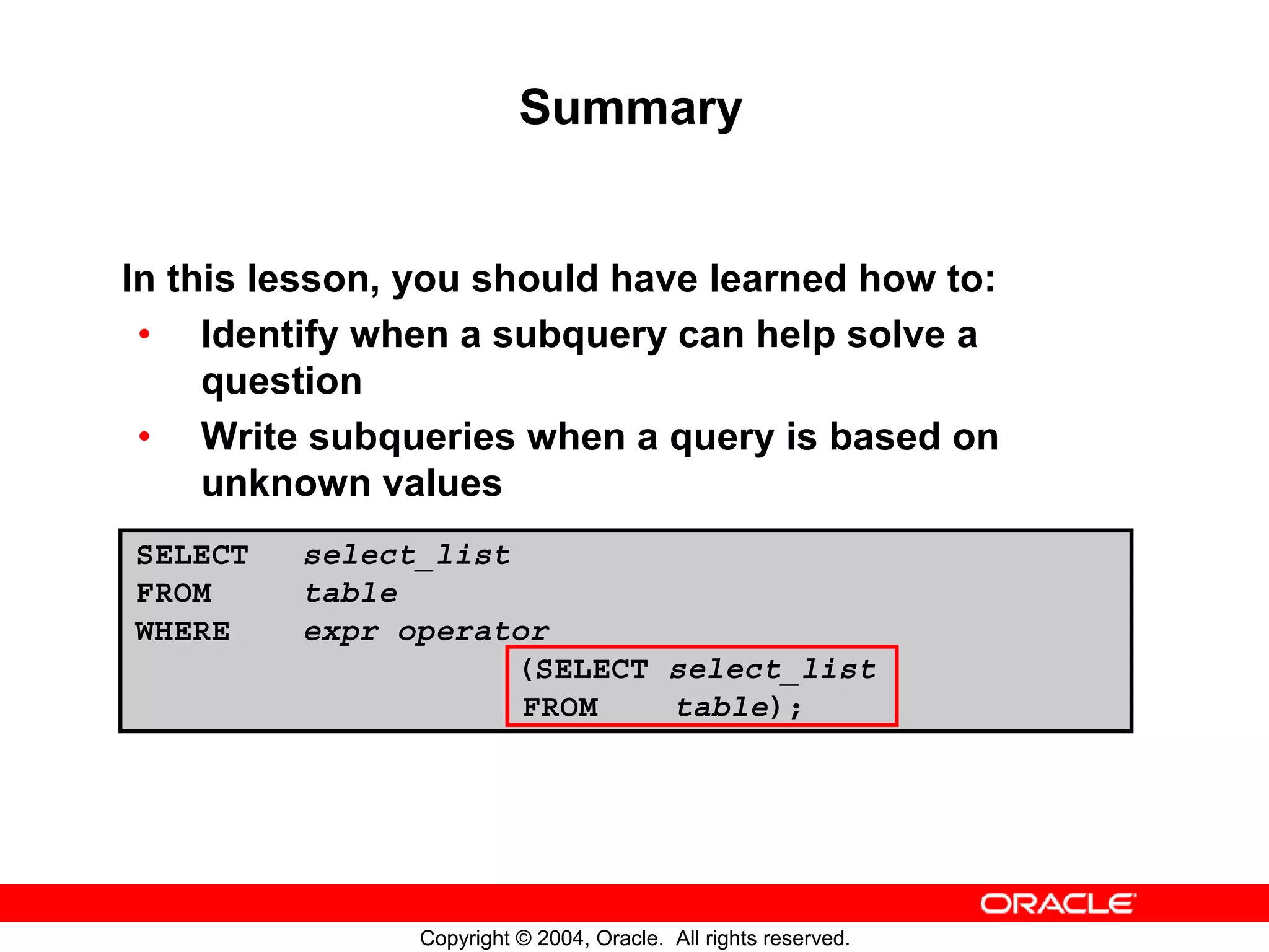 Summary In this lesson, you should have learned how to: • Identify when a subquery can help solve a question • Write subqueries when a query is based on unknown values SELECT select_list FROM table WHERE expr operator (SELECT select_list FROM table); Copyright © 2004, Oracle. All rights reserved. 