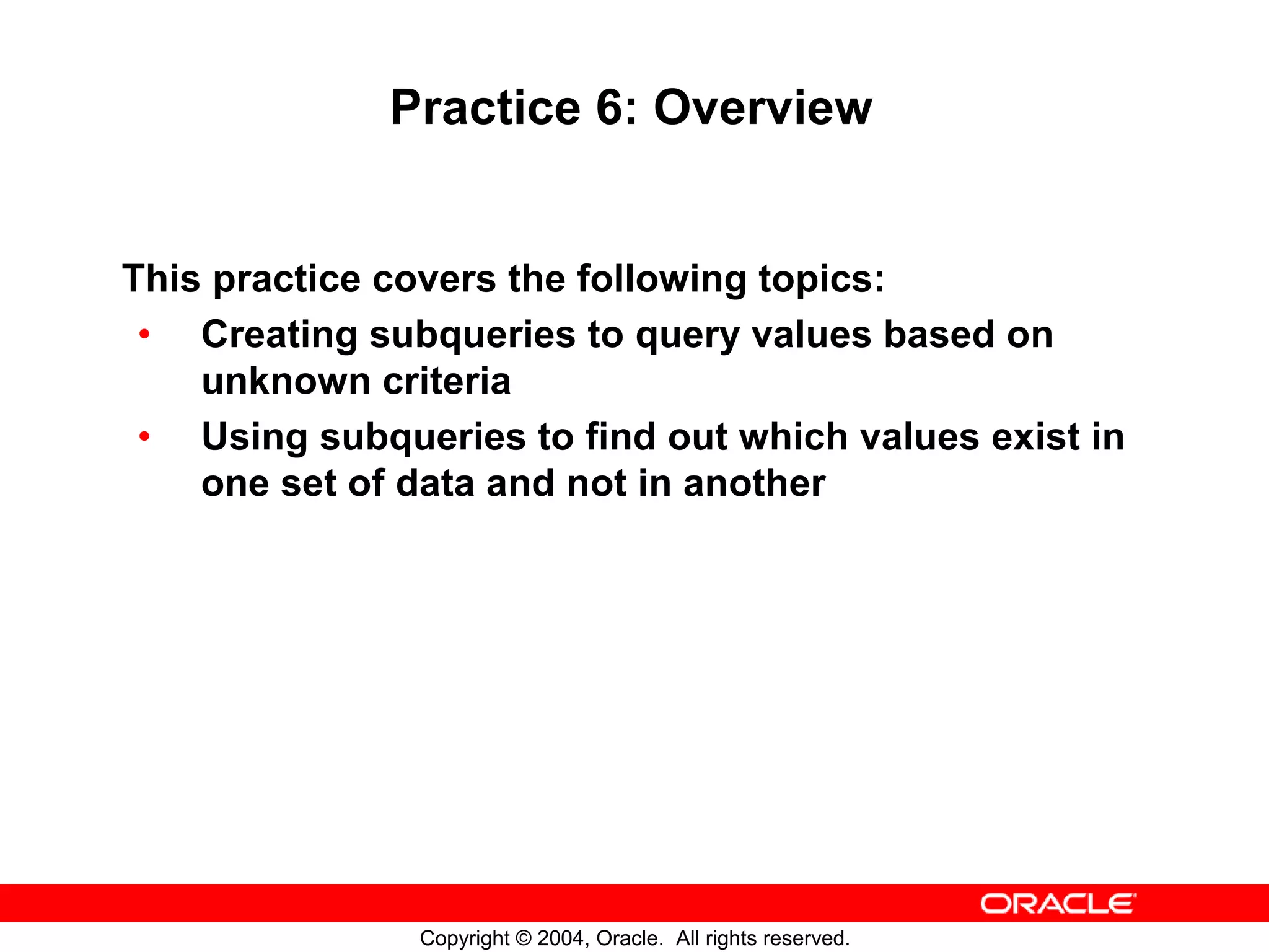 Practice 6: Overview This practice covers the following topics: • Creating subqueries to query values based on unknown criteria • Using subqueries to find out which values exist in one set of data and not in another Copyright © 2004, Oracle. All rights reserved. 