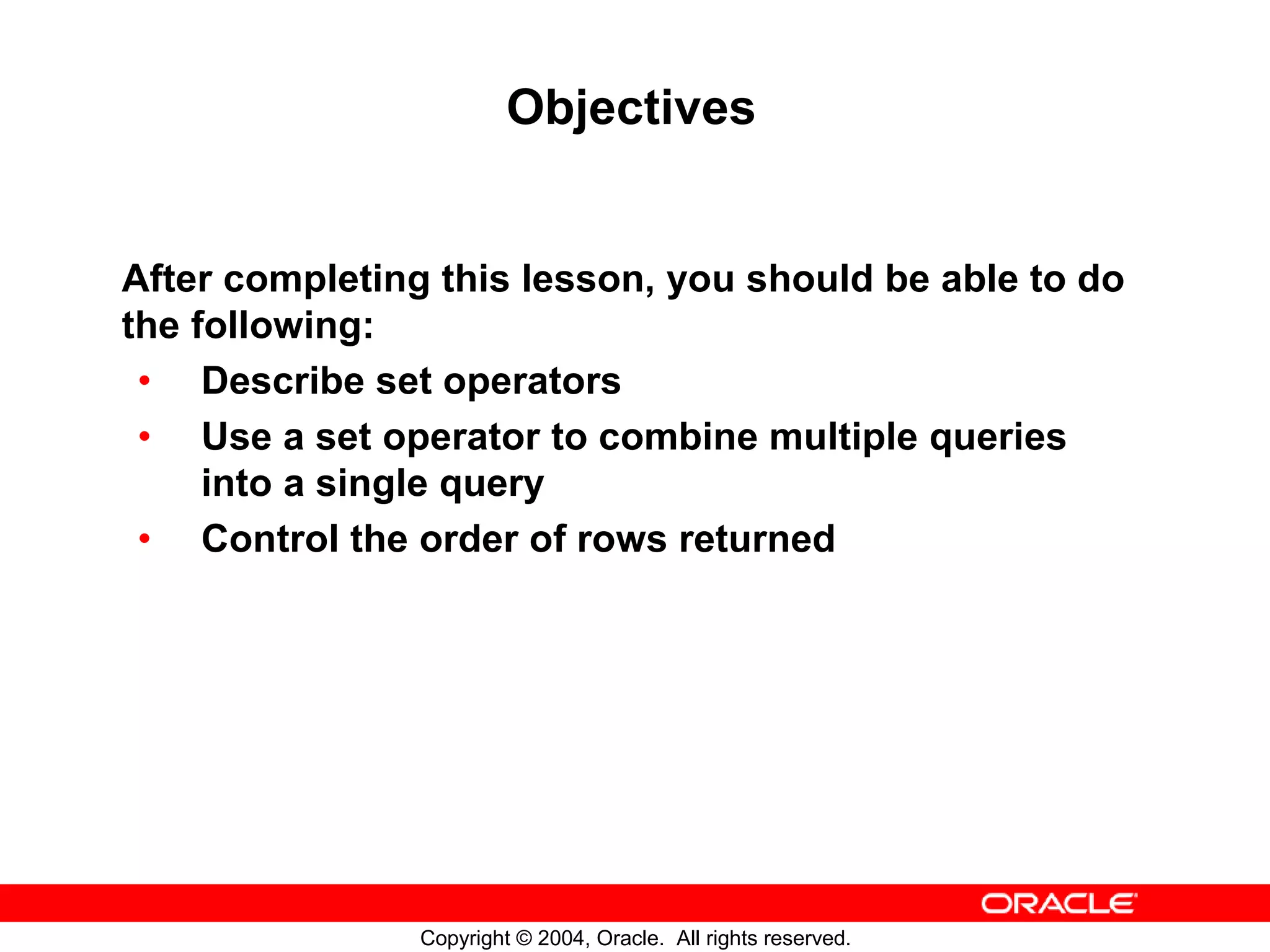 Objectives After completing this lesson, you should be able to do the following: • Describe set operators • Use a set operator to combine multiple queries into a single query • Control the order of rows returned Copyright © 2004, Oracle. All rights reserved. 