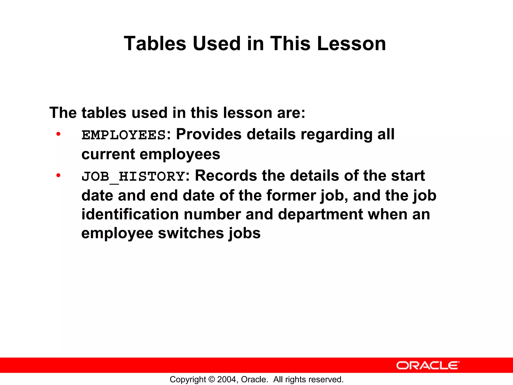 Tables Used in This Lesson The tables used in this lesson are: • EMPLOYEES: Provides details regarding all current employees • JOB_HISTORY: Records the details of the start date and end date of the former job, and the job identification number and department when an employee switches jobs Copyright © 2004, Oracle. All rights reserved. 