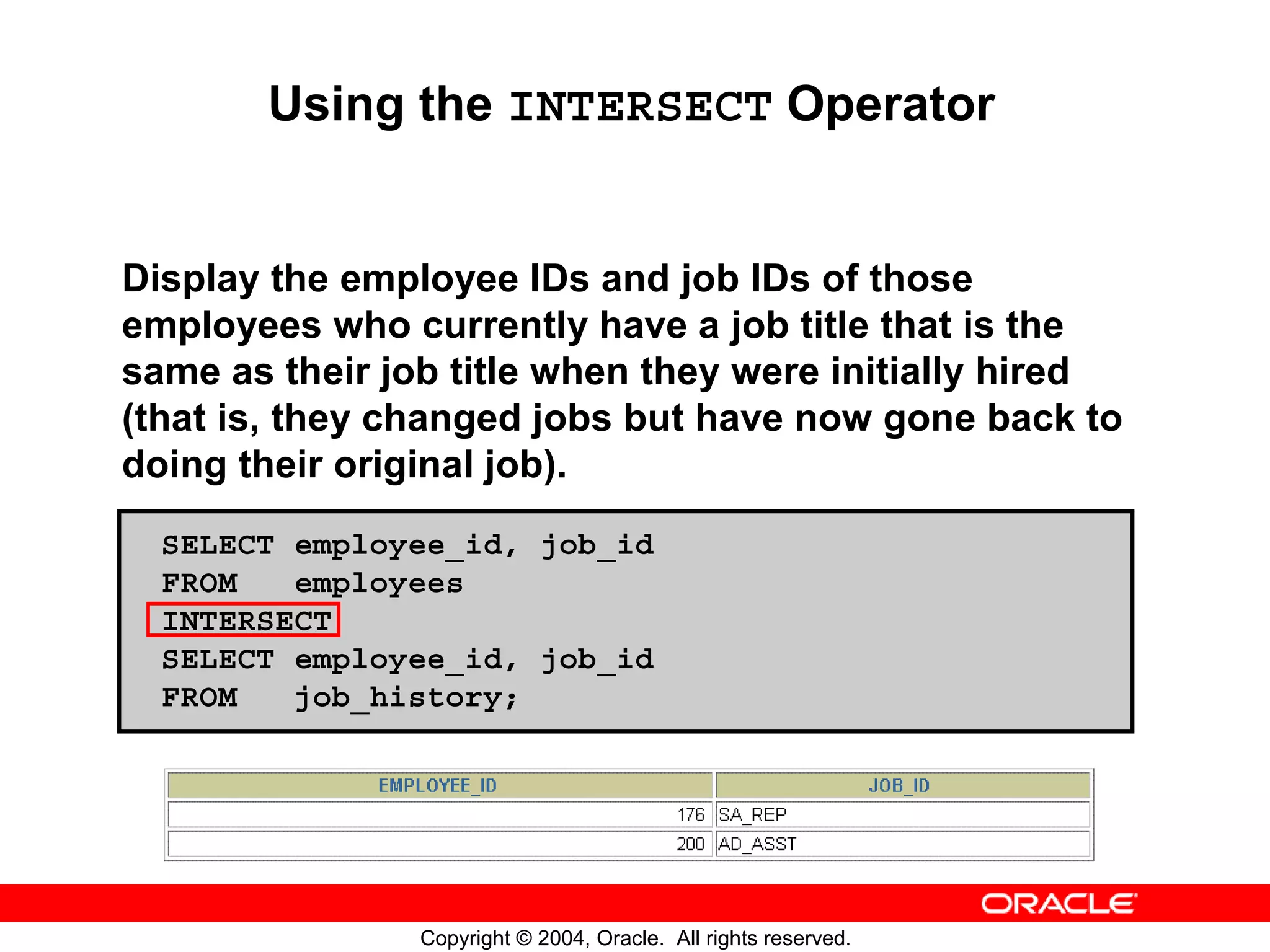 Using the INTERSECT Operator Display the employee IDs and job IDs of those employees who currently have a job title that is the same as their job title when they were initially hired (that is, they changed jobs but have now gone back to doing their original job). SELECT employee_id, job_id FROM employees INTERSECT SELECT employee_id, job_id FROM job_history; Copyright © 2004, Oracle. All rights reserved. 