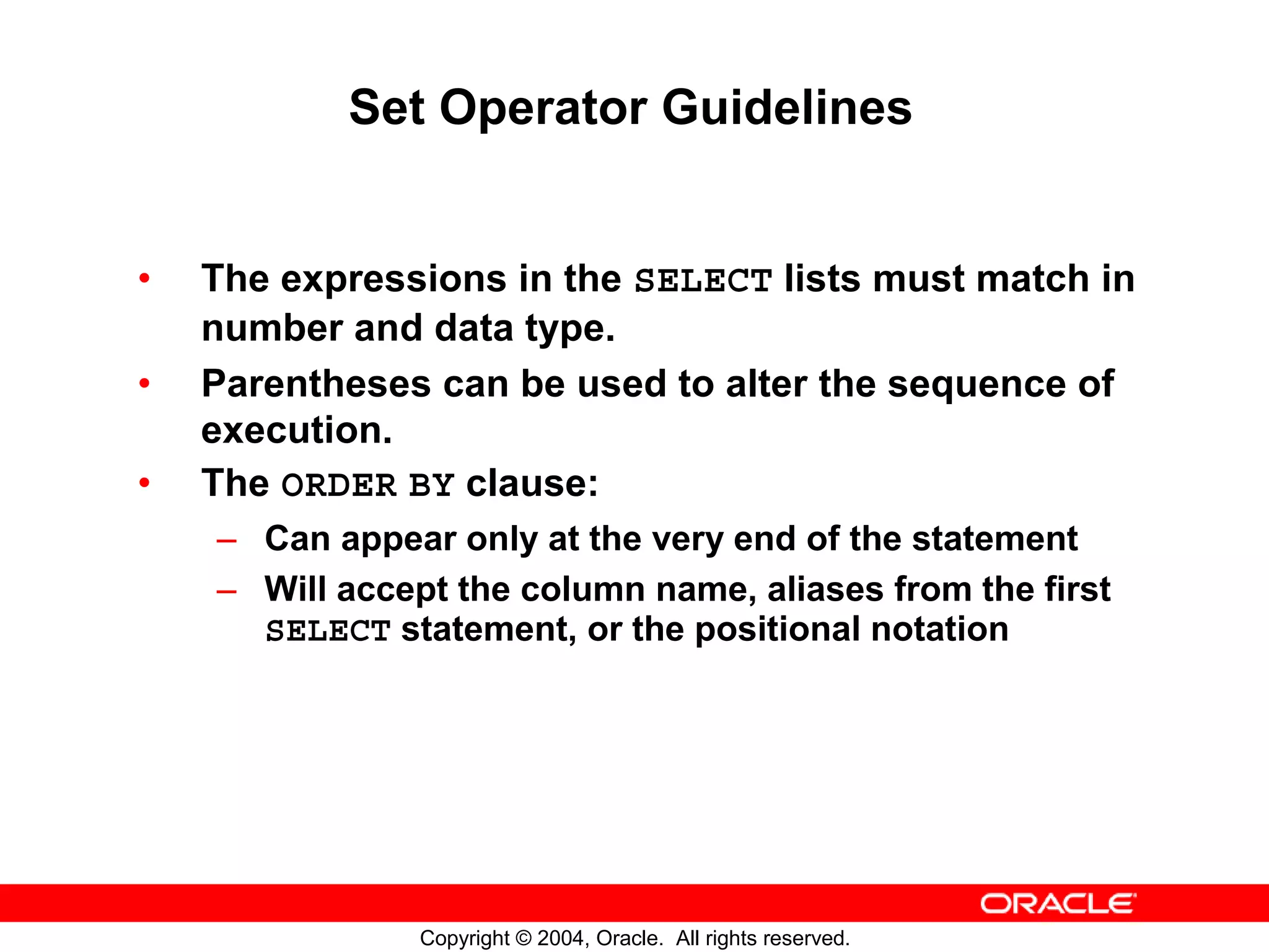 Set Operator Guidelines • The expressions in the SELECT lists must match in number and data type. • Parentheses can be used to alter the sequence of execution. • The ORDER BY clause: – Can appear only at the very end of the statement – Will accept the column name, aliases from the first SELECT statement, or the positional notation Copyright © 2004, Oracle. All rights reserved. 