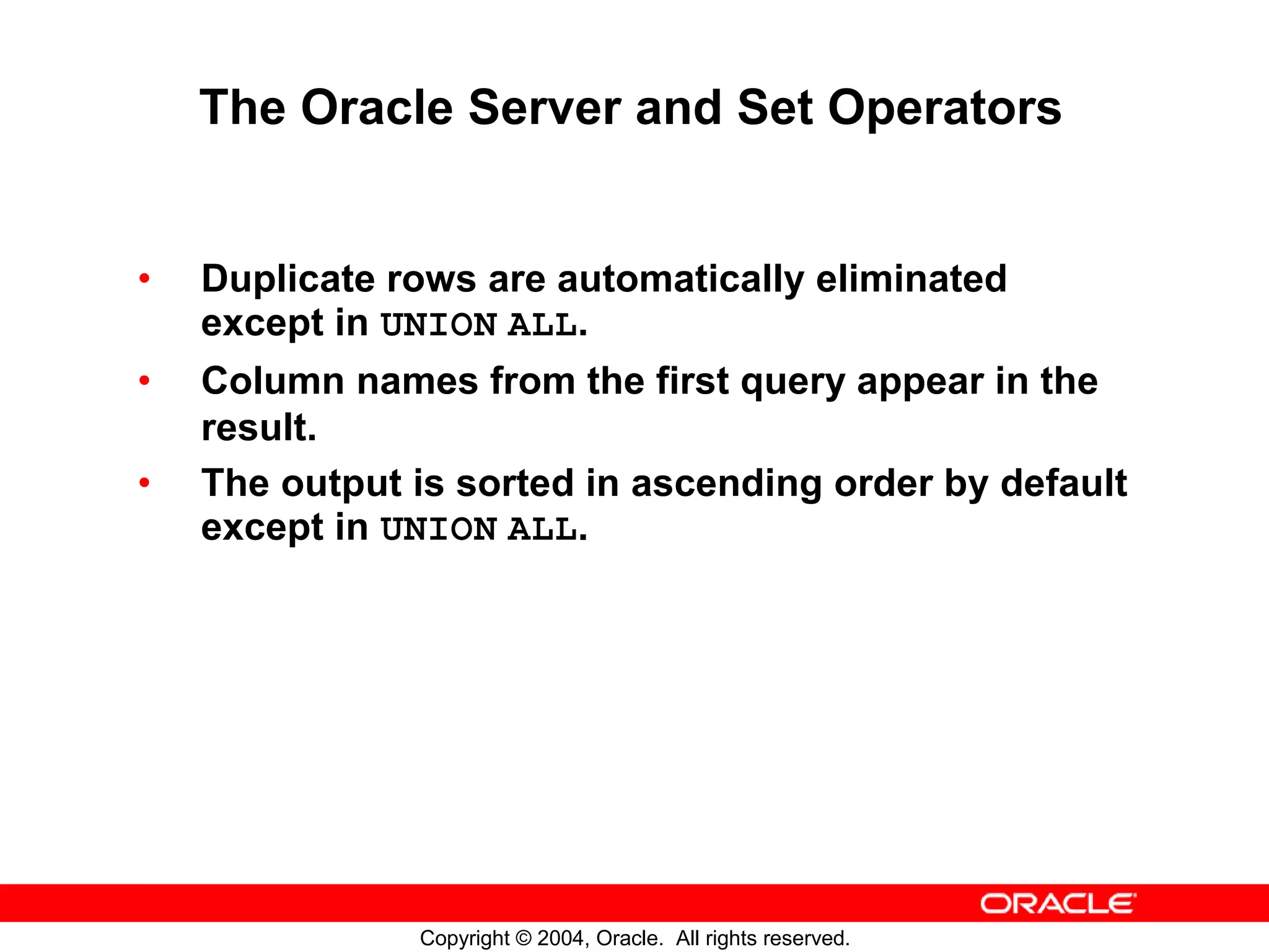 The Oracle Server and Set Operators • Duplicate rows are automatically eliminated except in UNION ALL. • Column names from the first query appear in the result. • The output is sorted in ascending order by default except in UNION ALL. Copyright © 2004, Oracle. All rights reserved. 