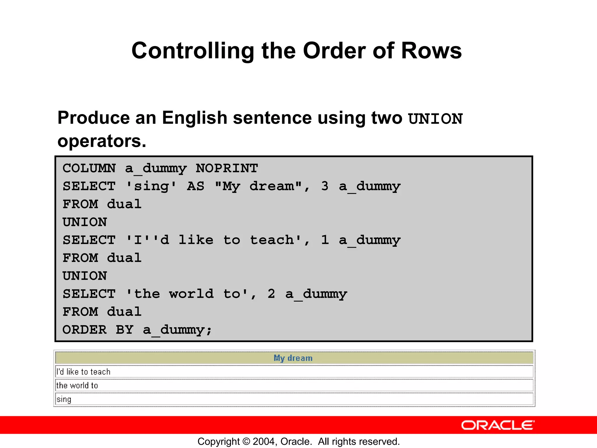 Controlling the Order of Rows Produce an English sentence using two UNION operators. COLUMN a_dummy NOPRINT SELECT 'sing' AS "My dream", 3 a_dummy FROM dual UNION SELECT 'I''d like to teach', 1 a_dummy FROM dual UNION SELECT 'the world to', 2 a_dummy FROM dual ORDER BY a_dummy; Copyright © 2004, Oracle. All rights reserved. 