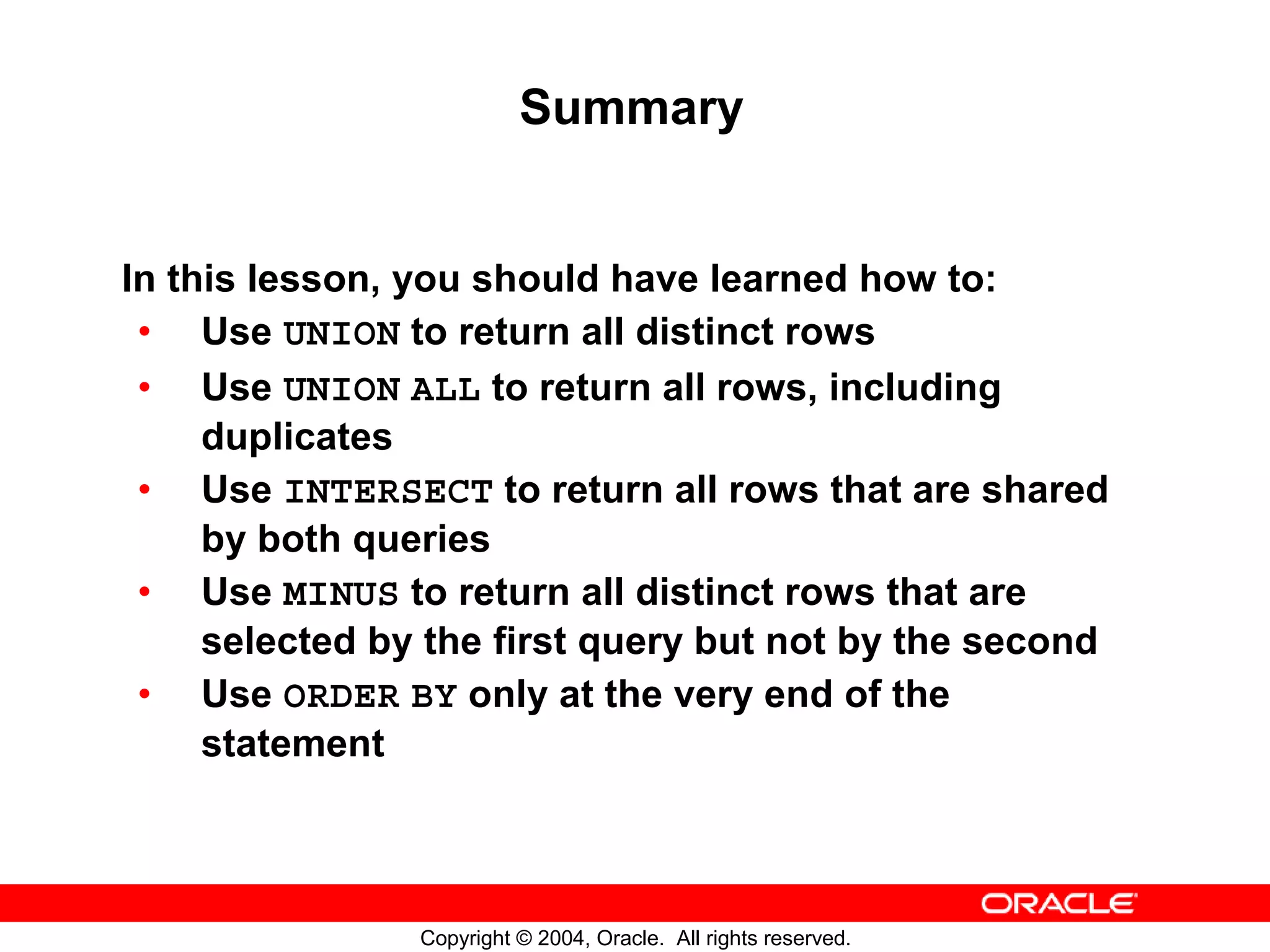 Summary In this lesson, you should have learned how to: • Use UNION to return all distinct rows • Use UNION ALL to return all rows, including duplicates • Use INTERSECT to return all rows that are shared by both queries • Use MINUS to return all distinct rows that are selected by the first query but not by the second • Use ORDER BY only at the very end of the statement Copyright © 2004, Oracle. All rights reserved. 