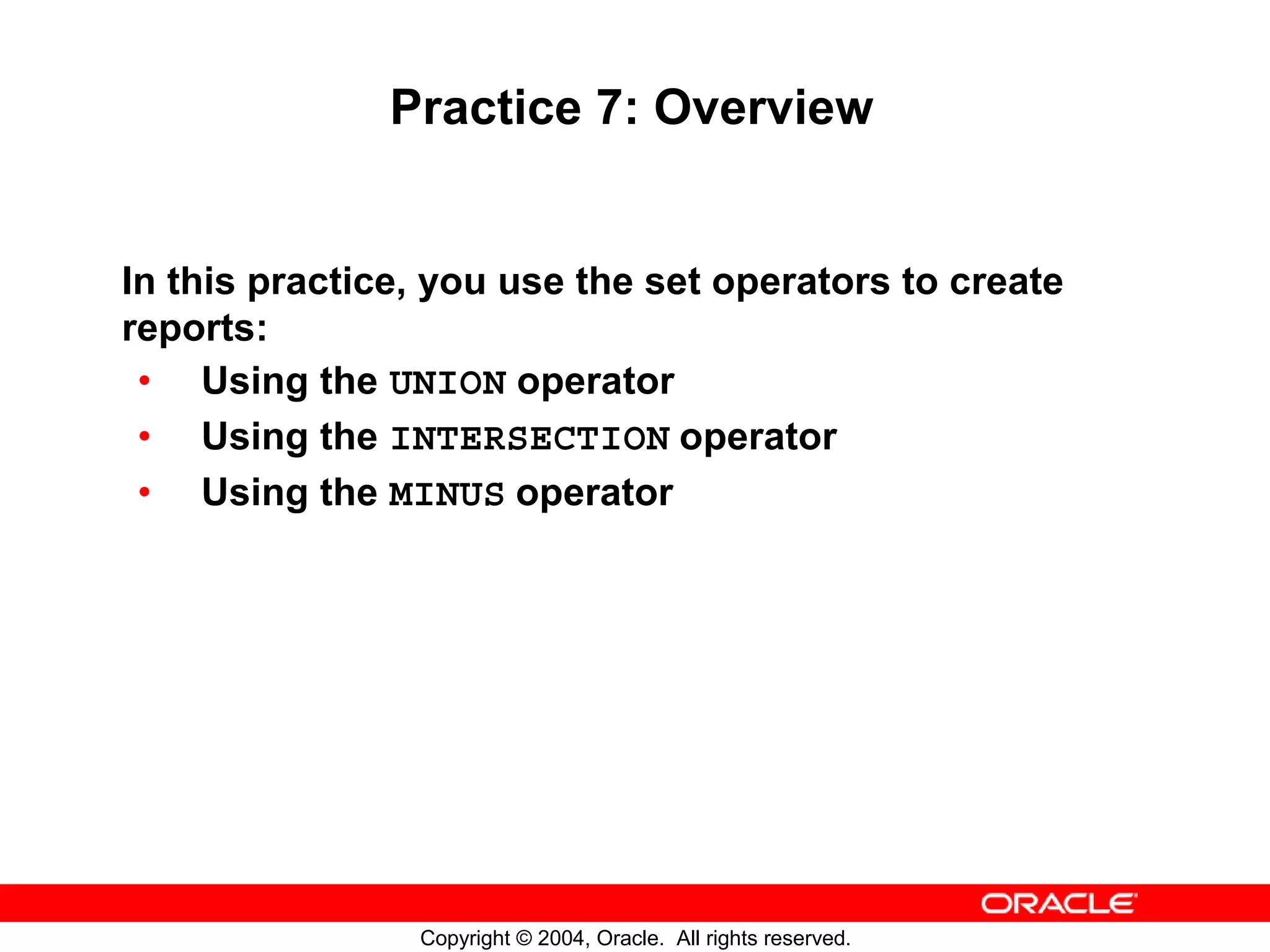 Practice 7: Overview In this practice, you use the set operators to create reports: • Using the UNION operator • Using the INTERSECTION operator • Using the MINUS operator Copyright © 2004, Oracle. All rights reserved. 