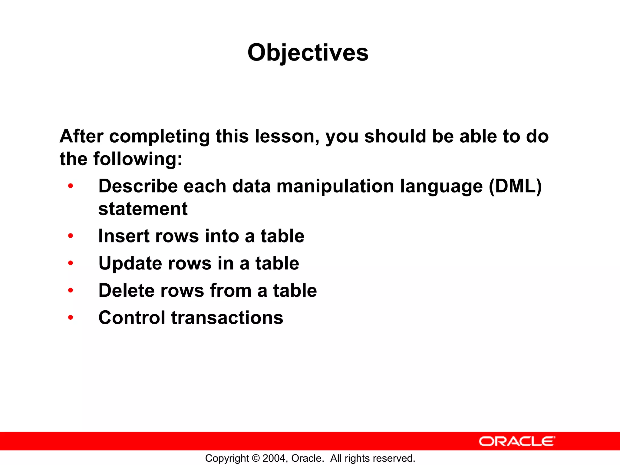 Objectives After completing this lesson, you should be able to do the following: • Describe each data manipulation language (DML) statement • Insert rows into a table • Update rows in a table • Delete rows from a table • Control transactions Copyright © 2004, Oracle. All rights reserved. 