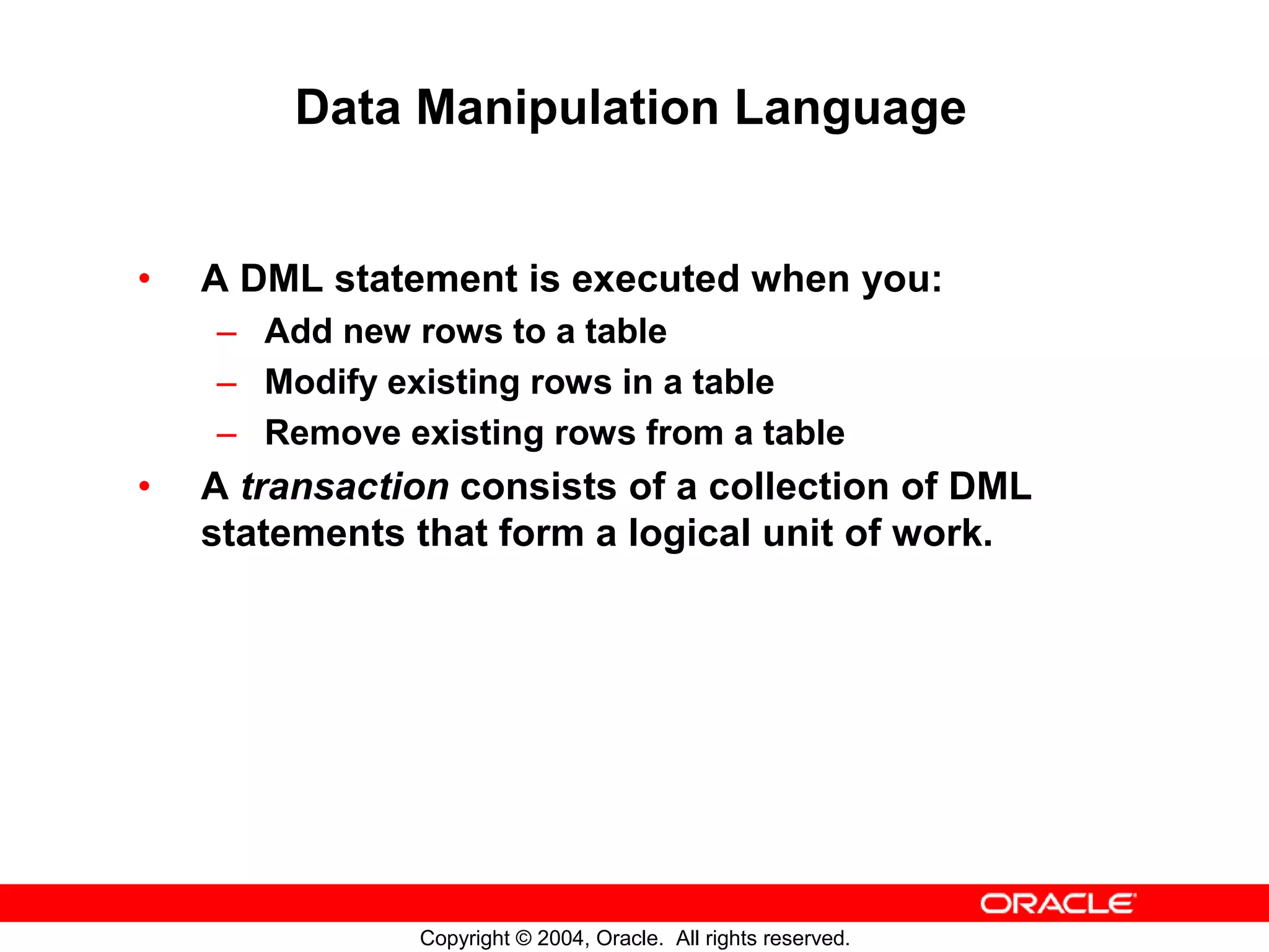 Data Manipulation Language • A DML statement is executed when you: – Add new rows to a table – Modify existing rows in a table – Remove existing rows from a table • A transaction consists of a collection of DML statements that form a logical unit of work. Copyright © 2004, Oracle. All rights reserved. 
