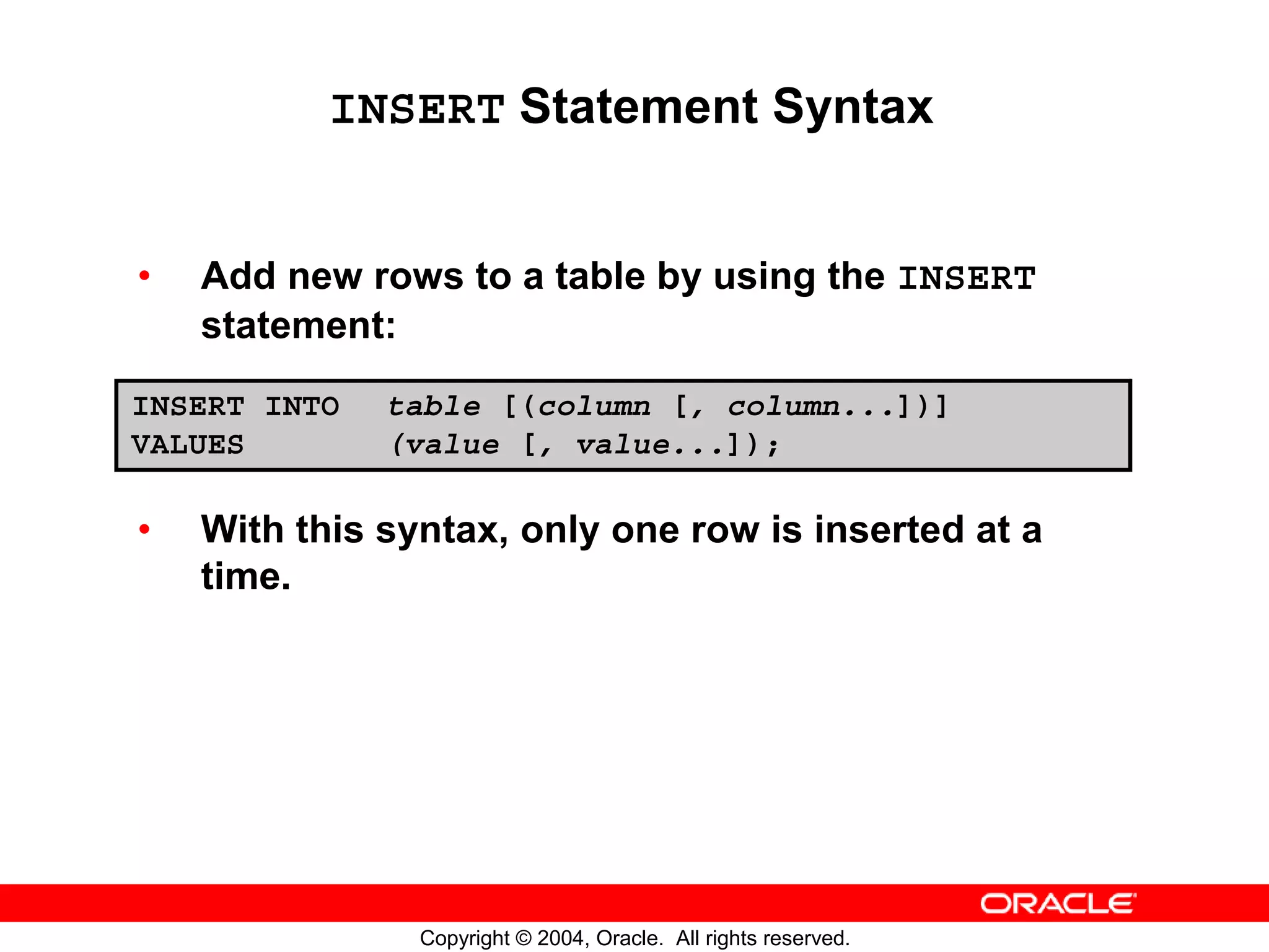 INSERT Statement Syntax • Add new rows to a table by using the INSERT statement: INSERT INTO table [(column [, column...])] VALUES (value [, value...]); • With this syntax, only one row is inserted at a time. Copyright © 2004, Oracle. All rights reserved. 