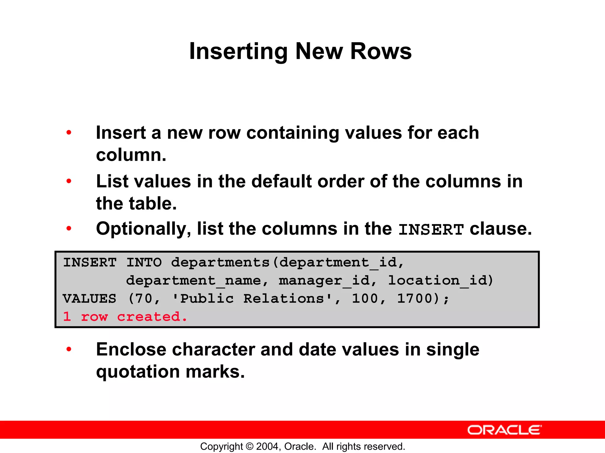Inserting New Rows • Insert a new row containing values for each column. • List values in the default order of the columns in the table. • Optionally, list the columns in the INSERT clause. INSERT INTO departments(department_id, department_name, manager_id, location_id) VALUES (70, 'Public Relations', 100, 1700); 1 row created. • Enclose character and date values in single quotation marks. Copyright © 2004, Oracle. All rights reserved. 