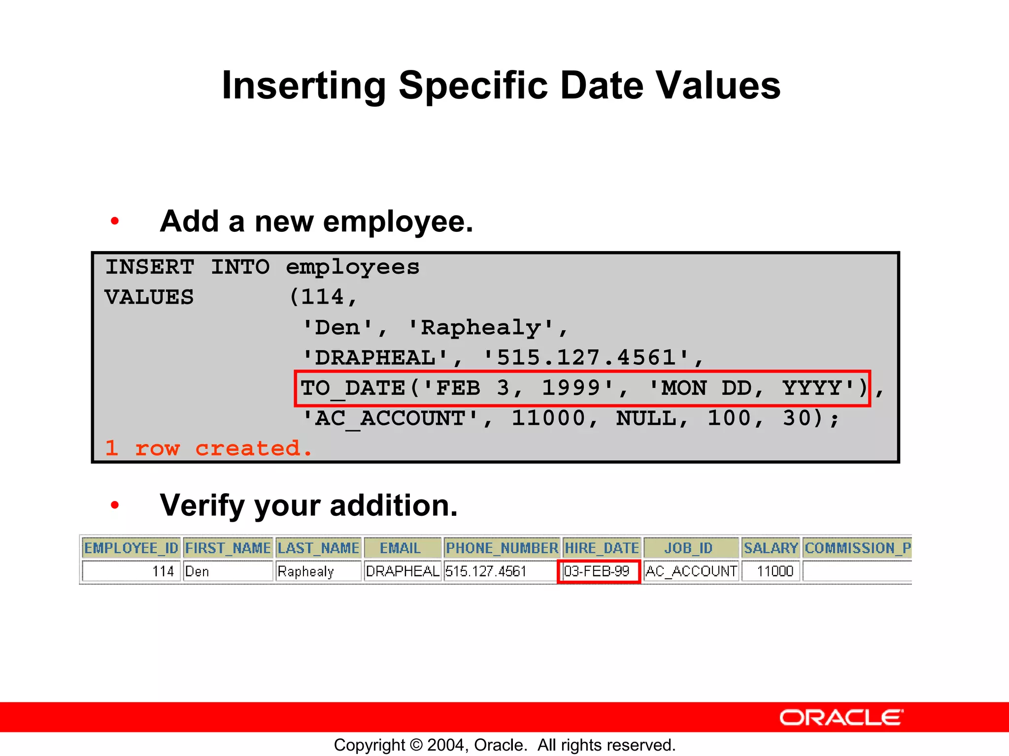 Inserting Specific Date Values • Add a new employee. INSERT INTO employees VALUES (114, 'Den', 'Raphealy', 'DRAPHEAL', '515.127.4561', TO_DATE('FEB 3, 1999', 'MON DD, YYYY'), 'AC_ACCOUNT', 11000, NULL, 100, 30); 1 row created. • Verify your addition. Copyright © 2004, Oracle. All rights reserved. 