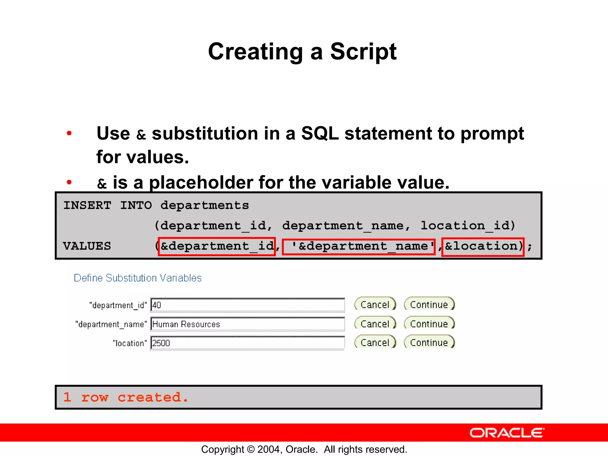 Creating a Script • Use & substitution in a SQL statement to prompt for values. • & is a placeholder for the variable value. INSERT INTO departments (department_id, department_name, location_id) VALUES (&department_id, '&department_name',&location); 1 row created. Copyright © 2004, Oracle. All rights reserved. 