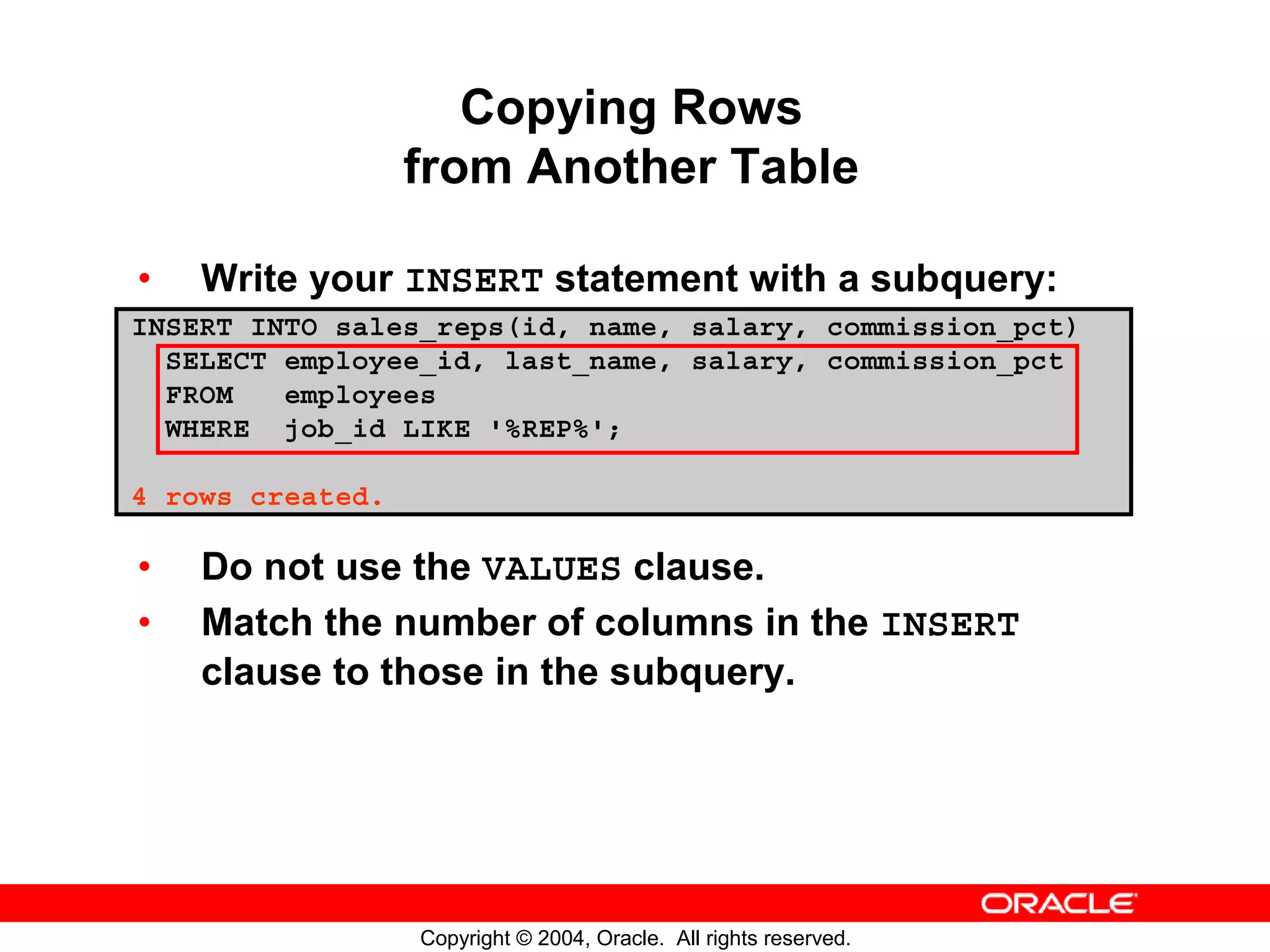 Copying Rows from Another Table • Write your INSERT statement with a subquery: INSERT INTO sales_reps(id, name, salary, commission_pct) SELECT employee_id, last_name, salary, commission_pct FROM employees WHERE job_id LIKE '%REP%'; 4 rows created. • Do not use the VALUES clause. • Match the number of columns in the INSERT clause to those in the subquery. Copyright © 2004, Oracle. All rights reserved. 