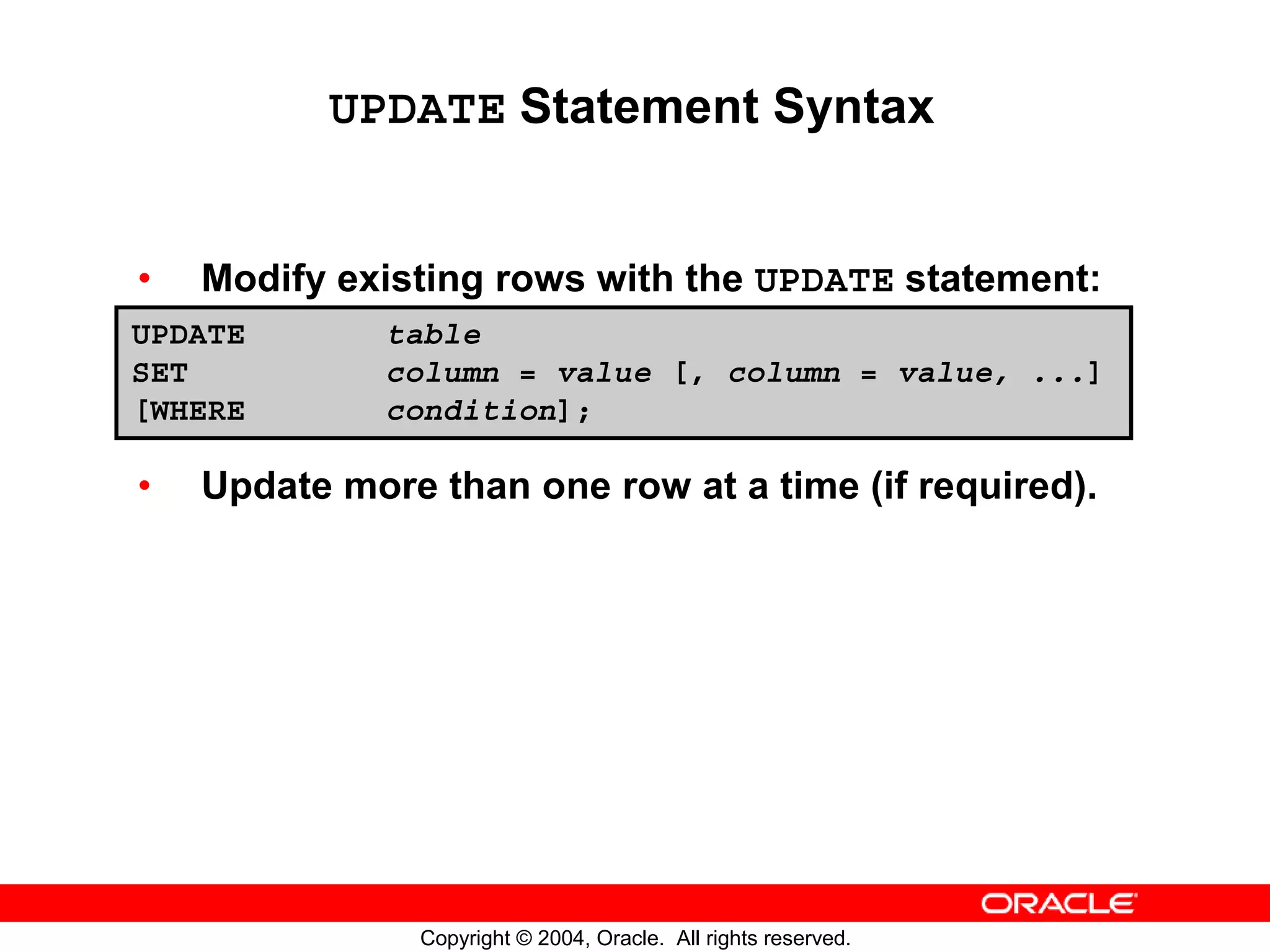 UPDATE Statement Syntax • Modify existing rows with the UPDATE statement: UPDATE table SET column = value [, column = value, ...] [WHERE condition]; • Update more than one row at a time (if required). Copyright © 2004, Oracle. All rights reserved. 