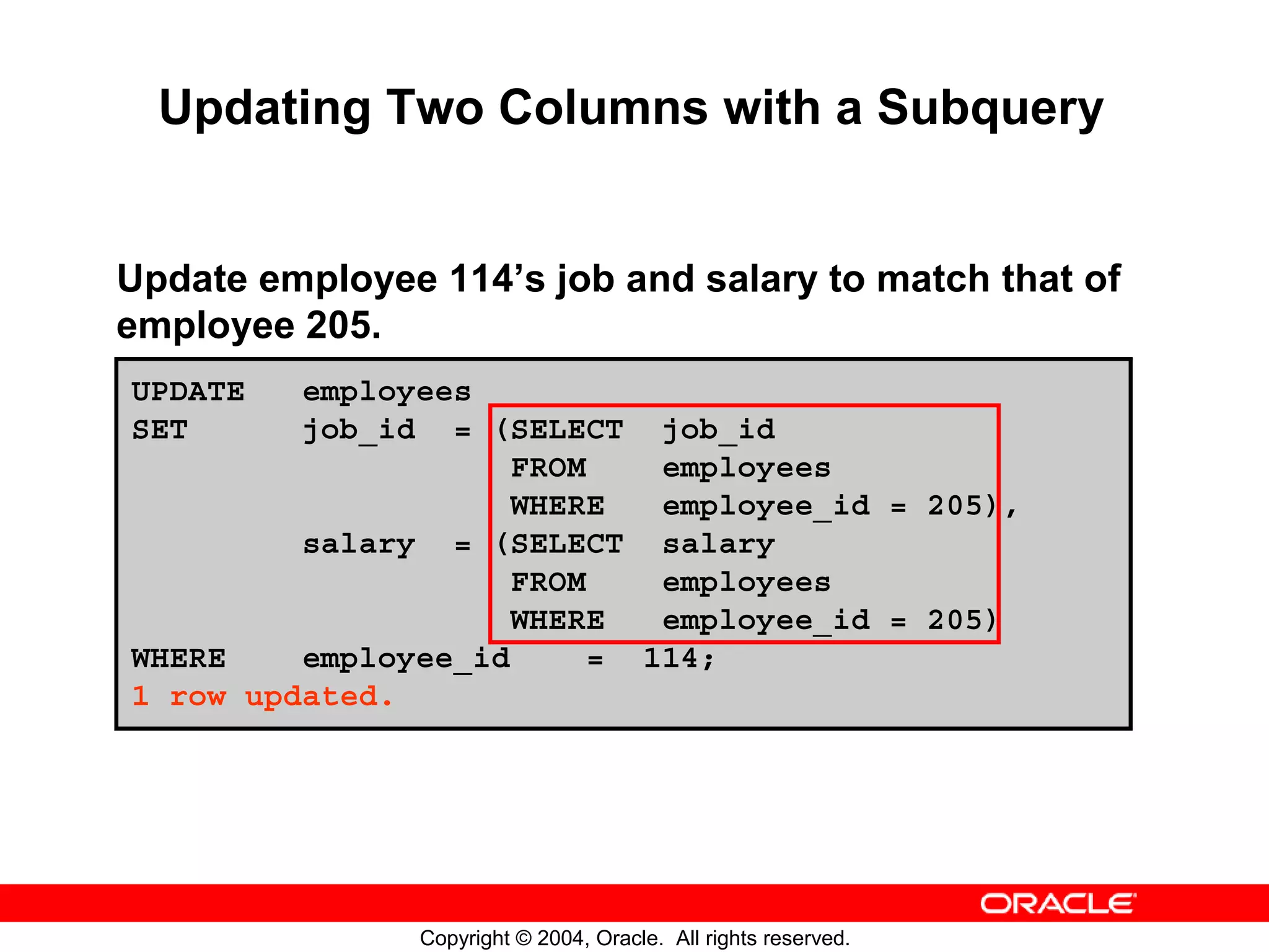 Updating Two Columns with a Subquery Update employee 114’s job and salary to match that of employee 205. UPDATE employees SET job_id = (SELECT job_id FROM employees WHERE employee_id = 205), salary = (SELECT salary FROM employees WHERE employee_id = 205) WHERE employee_id = 114; 1 row updated. Copyright © 2004, Oracle. All rights reserved. 