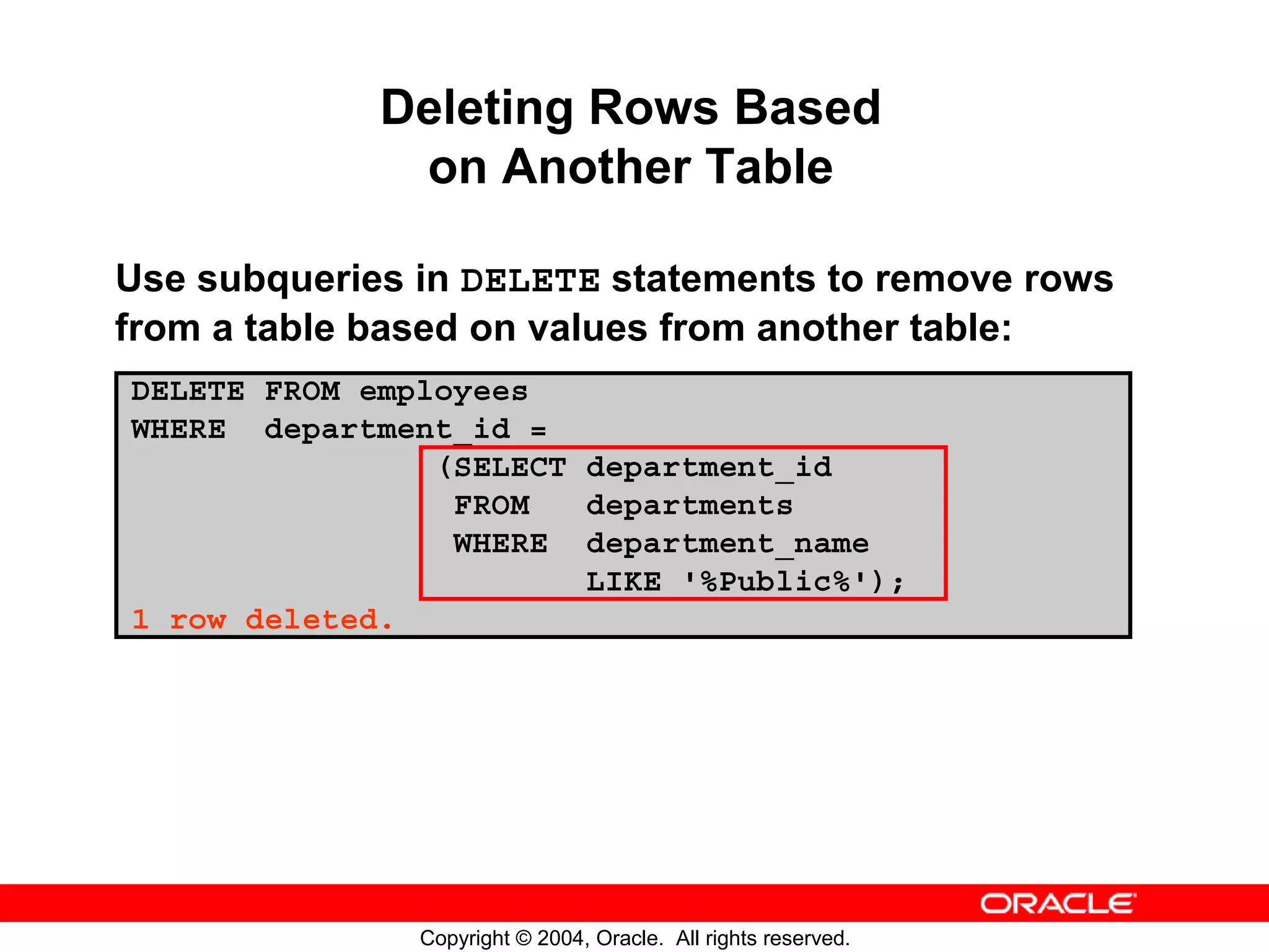 Deleting Rows Based on Another Table Use subqueries in DELETE statements to remove rows from a table based on values from another table: DELETE FROM employees WHERE department_id = (SELECT department_id FROM departments WHERE department_name LIKE '%Public%'); 1 row deleted. Copyright © 2004, Oracle. All rights reserved. 