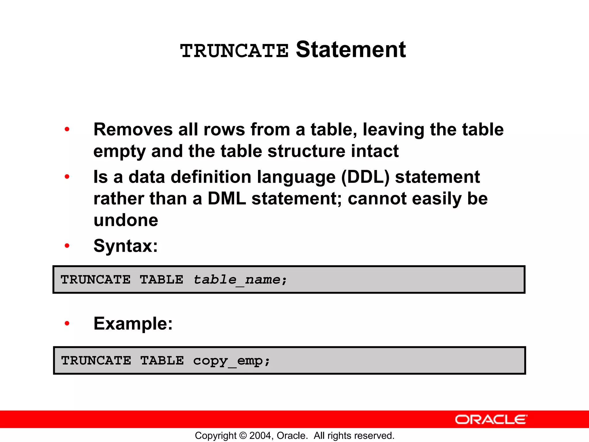 TRUNCATE Statement • Removes all rows from a table, leaving the table empty and the table structure intact • Is a data definition language (DDL) statement rather than a DML statement; cannot easily be undone • Syntax: TRUNCATE TABLE table_name; • Example: TRUNCATE TABLE copy_emp; Copyright © 2004, Oracle. All rights reserved. 