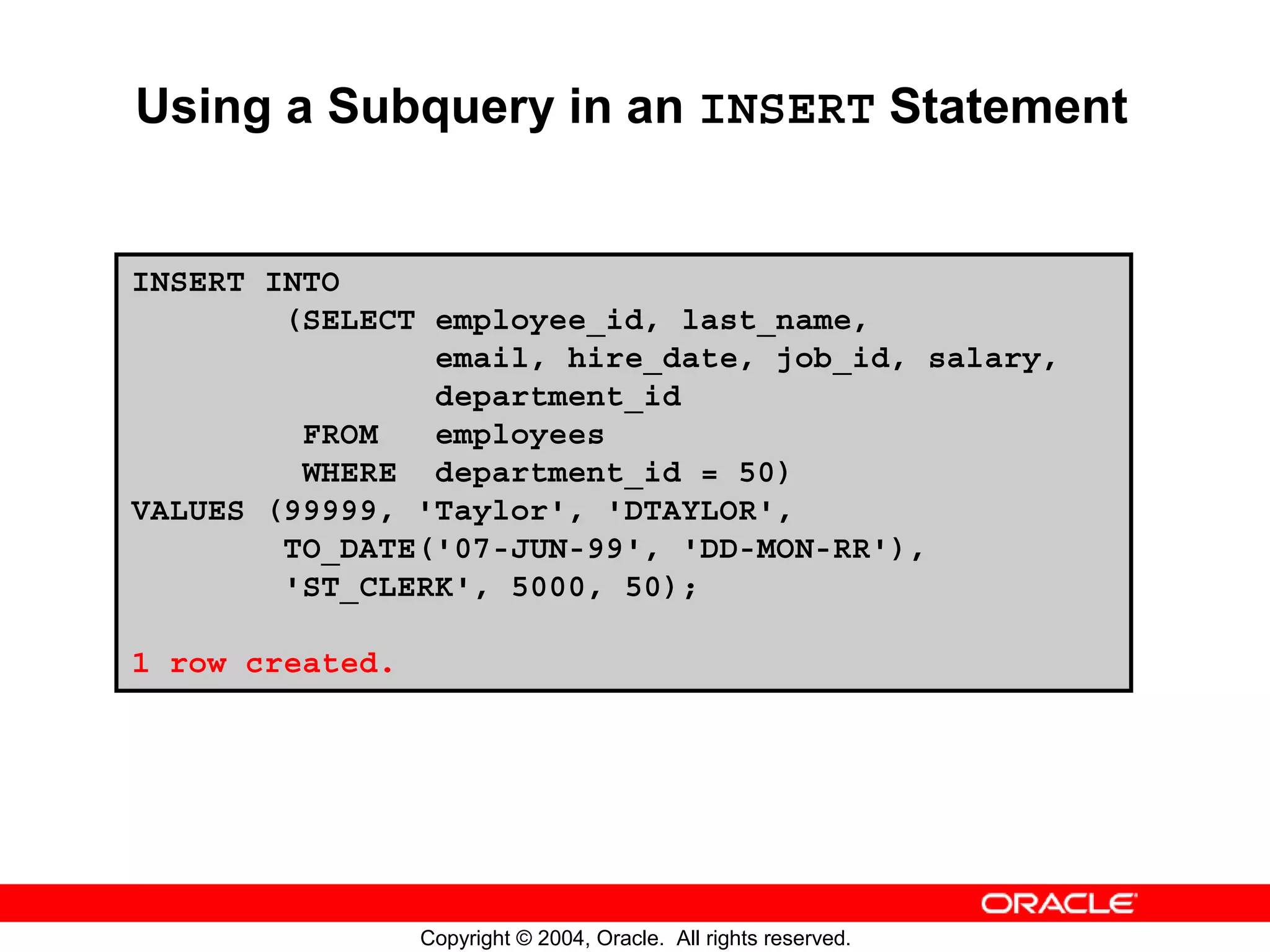 Using a Subquery in an INSERT Statement INSERT INTO (SELECT employee_id, last_name, email, hire_date, job_id, salary, department_id FROM employees WHERE department_id = 50) VALUES (99999, 'Taylor', 'DTAYLOR', TO_DATE('07-JUN-99', 'DD-MON-RR'), 'ST_CLERK', 5000, 50); 1 row created. Copyright © 2004, Oracle. All rights reserved. 
