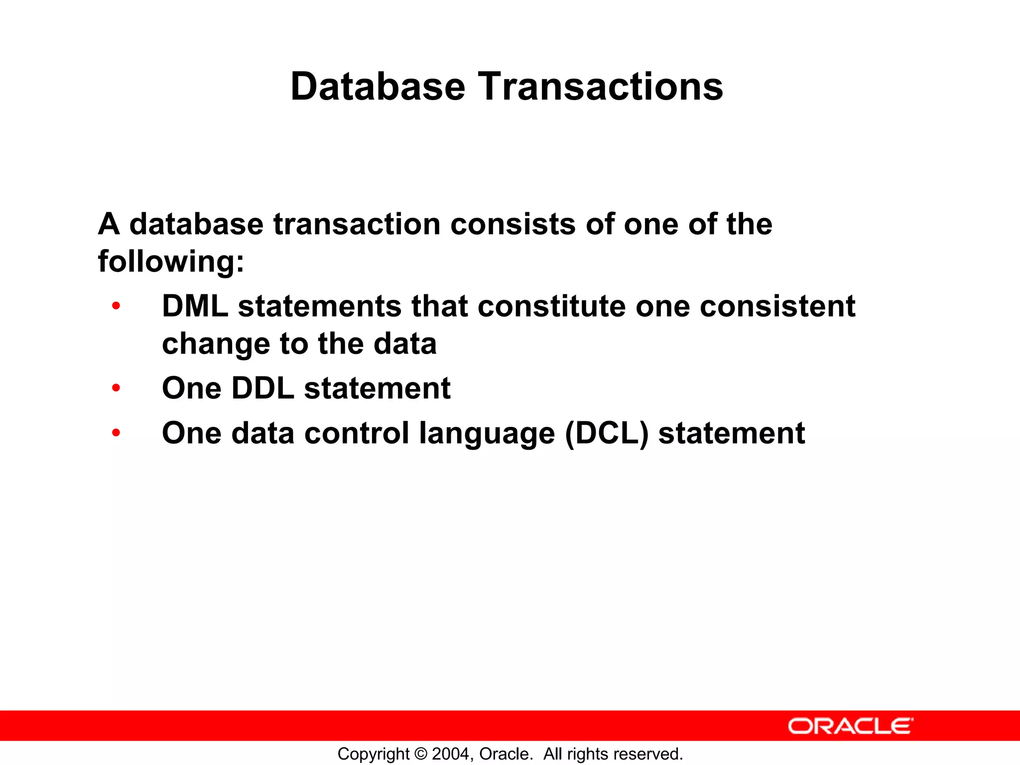 Database Transactions A database transaction consists of one of the following: • DML statements that constitute one consistent change to the data • One DDL statement • One data control language (DCL) statement Copyright © 2004, Oracle. All rights reserved. 