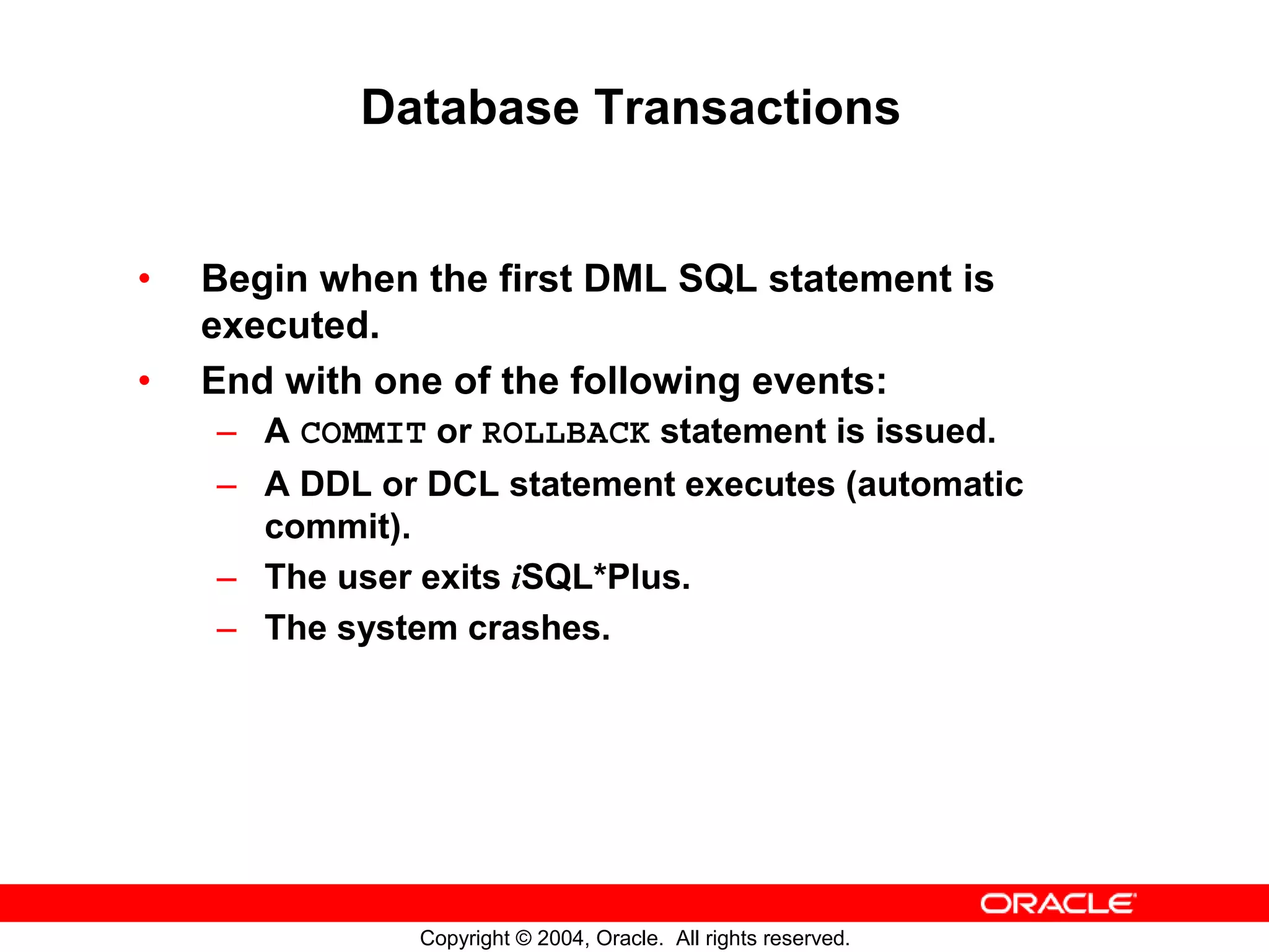 Database Transactions • Begin when the first DML SQL statement is executed. • End with one of the following events: – A COMMIT or ROLLBACK statement is issued. – A DDL or DCL statement executes (automatic commit). – The user exits iSQL*Plus. – The system crashes. Copyright © 2004, Oracle. All rights reserved. 