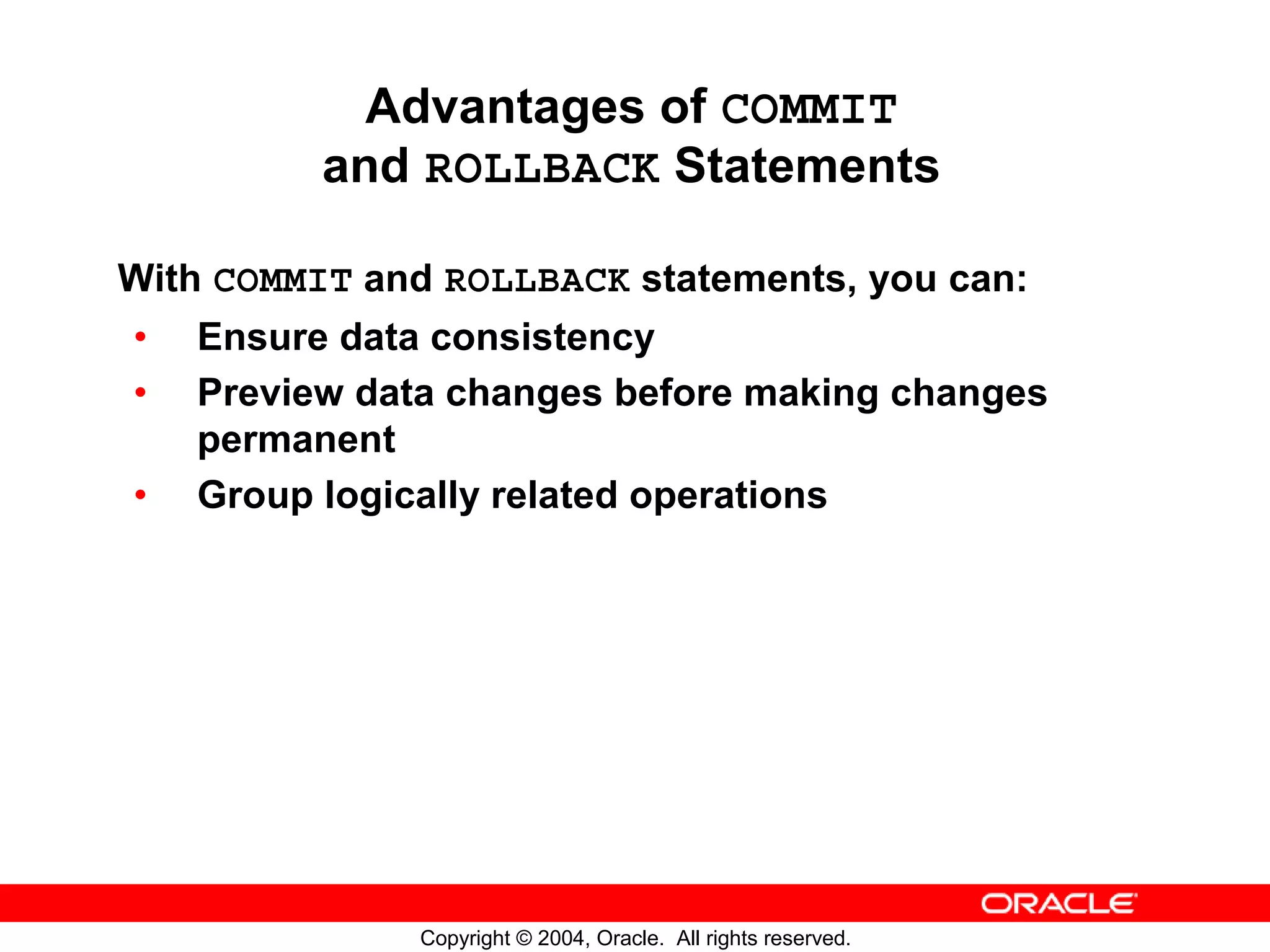 Advantages of COMMIT and ROLLBACK Statements With COMMIT and ROLLBACK statements, you can: • Ensure data consistency • Preview data changes before making changes permanent • Group logically related operations Copyright © 2004, Oracle. All rights reserved. 