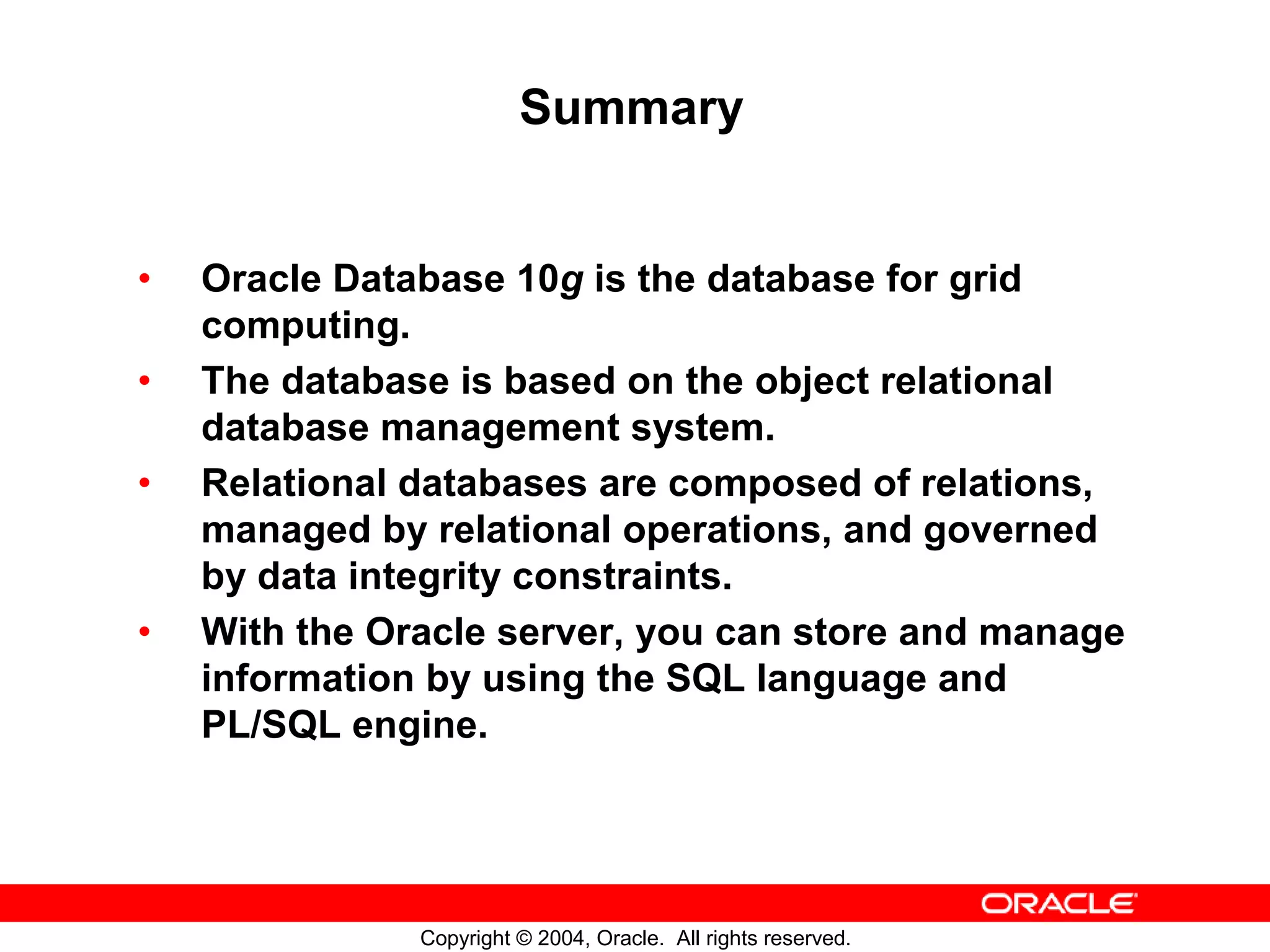 Summary • Oracle Database 10g is the database for grid computing. • The database is based on the object relational database management system. • Relational databases are composed of relations, managed by relational operations, and governed by data integrity constraints. • With the Oracle server, you can store and manage information by using the SQL language and PL/SQL engine. Copyright © 2004, Oracle. All rights reserved. 