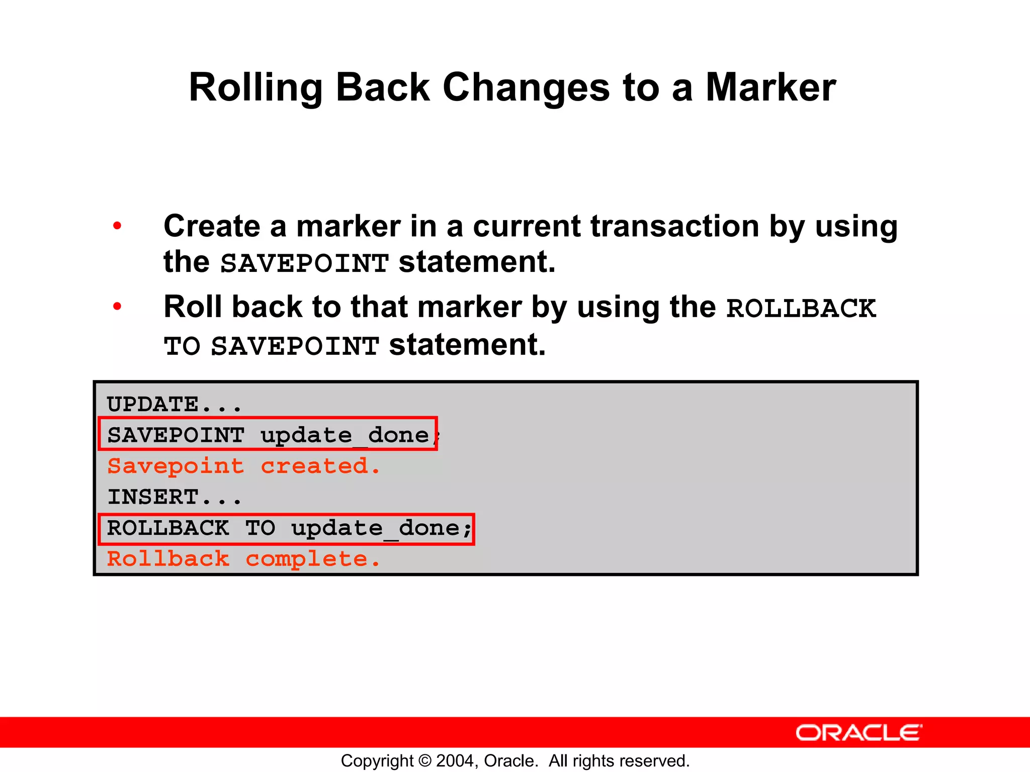 Rolling Back Changes to a Marker • Create a marker in a current transaction by using the SAVEPOINT statement. • Roll back to that marker by using the ROLLBACK TO SAVEPOINT statement. UPDATE... SAVEPOINT update_done; Savepoint created. INSERT... ROLLBACK TO update_done; Rollback complete. Copyright © 2004, Oracle. All rights reserved. 