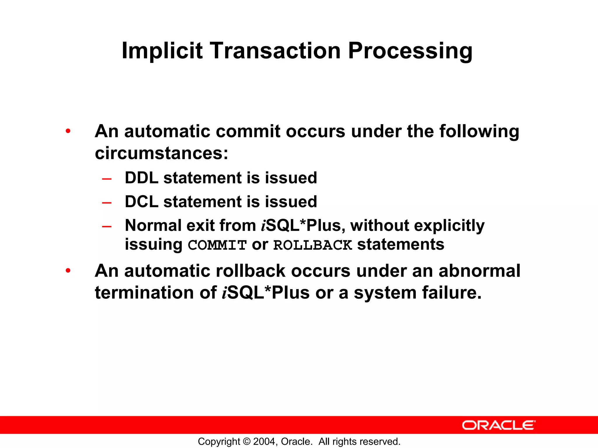 Implicit Transaction Processing • An automatic commit occurs under the following circumstances: – DDL statement is issued – DCL statement is issued – Normal exit from iSQL*Plus, without explicitly issuing COMMIT or ROLLBACK statements • An automatic rollback occurs under an abnormal termination of iSQL*Plus or a system failure. Copyright © 2004, Oracle. All rights reserved. 