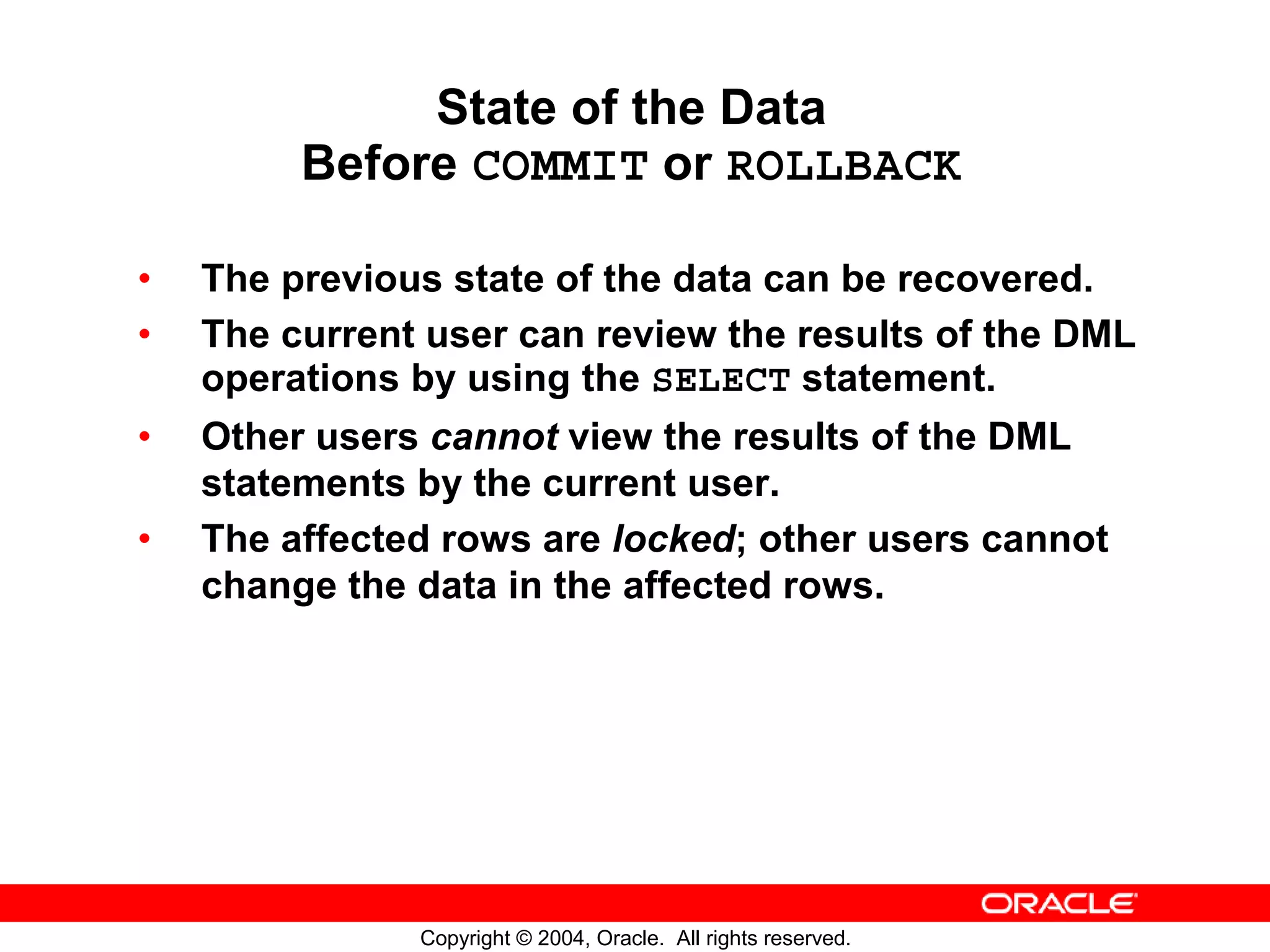 State of the Data Before COMMIT or ROLLBACK • The previous state of the data can be recovered. • The current user can review the results of the DML operations by using the SELECT statement. • Other users cannot view the results of the DML statements by the current user. • The affected rows are locked; other users cannot change the data in the affected rows. Copyright © 2004, Oracle. All rights reserved. 