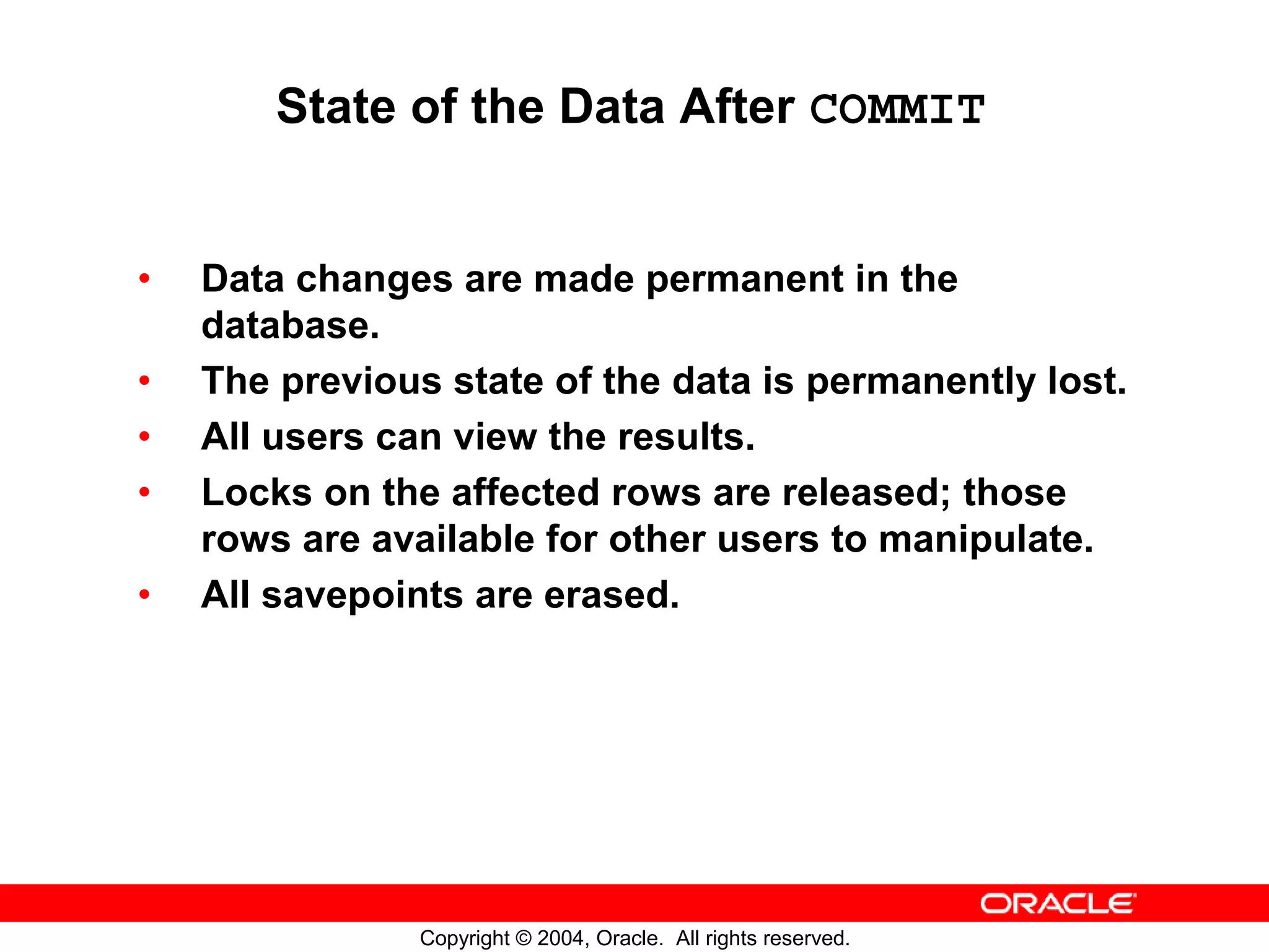 State of the Data After COMMIT • Data changes are made permanent in the database. • The previous state of the data is permanently lost. • All users can view the results. • Locks on the affected rows are released; those rows are available for other users to manipulate. • All savepoints are erased. Copyright © 2004, Oracle. All rights reserved. 
