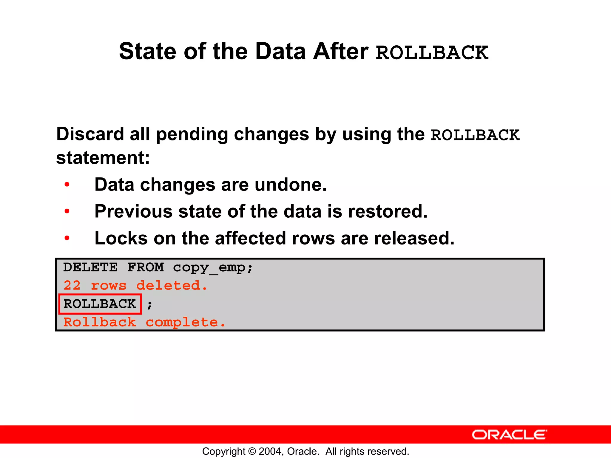 State of the Data After ROLLBACK Discard all pending changes by using the ROLLBACK statement: • Data changes are undone. • Previous state of the data is restored. • Locks on the affected rows are released. DELETE FROM copy_emp; 22 rows deleted. ROLLBACK ; Rollback complete. Copyright © 2004, Oracle. All rights reserved. 