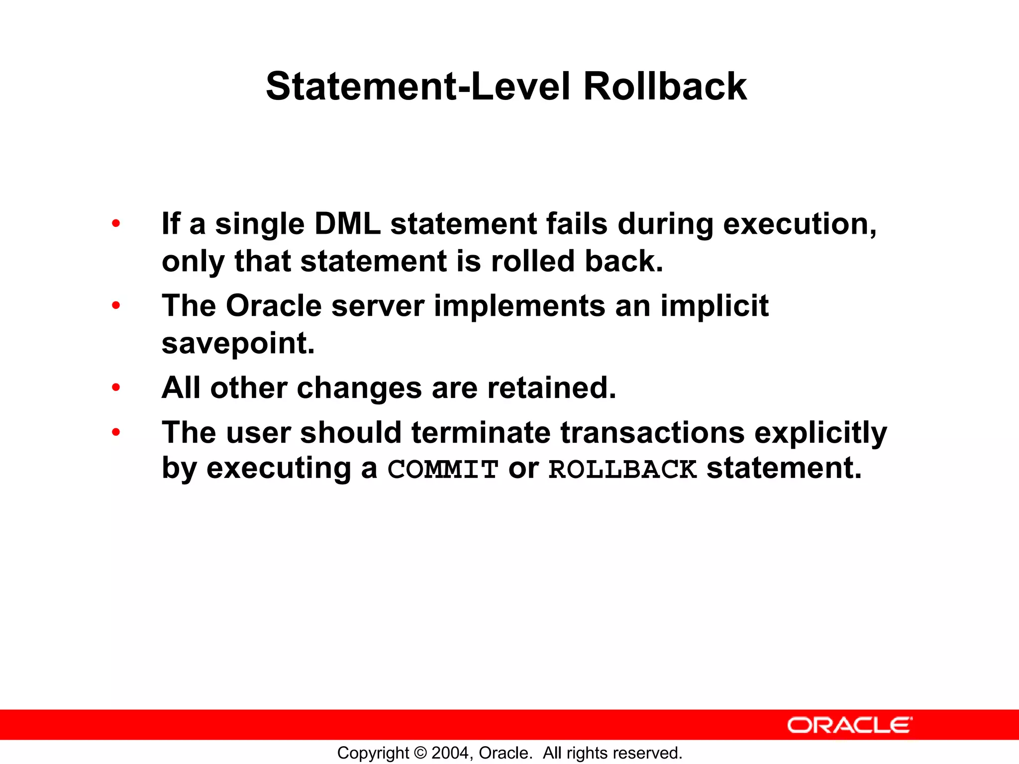Statement-Level Rollback • If a single DML statement fails during execution, only that statement is rolled back. • The Oracle server implements an implicit savepoint. • All other changes are retained. • The user should terminate transactions explicitly by executing a COMMIT or ROLLBACK statement. Copyright © 2004, Oracle. All rights reserved. 