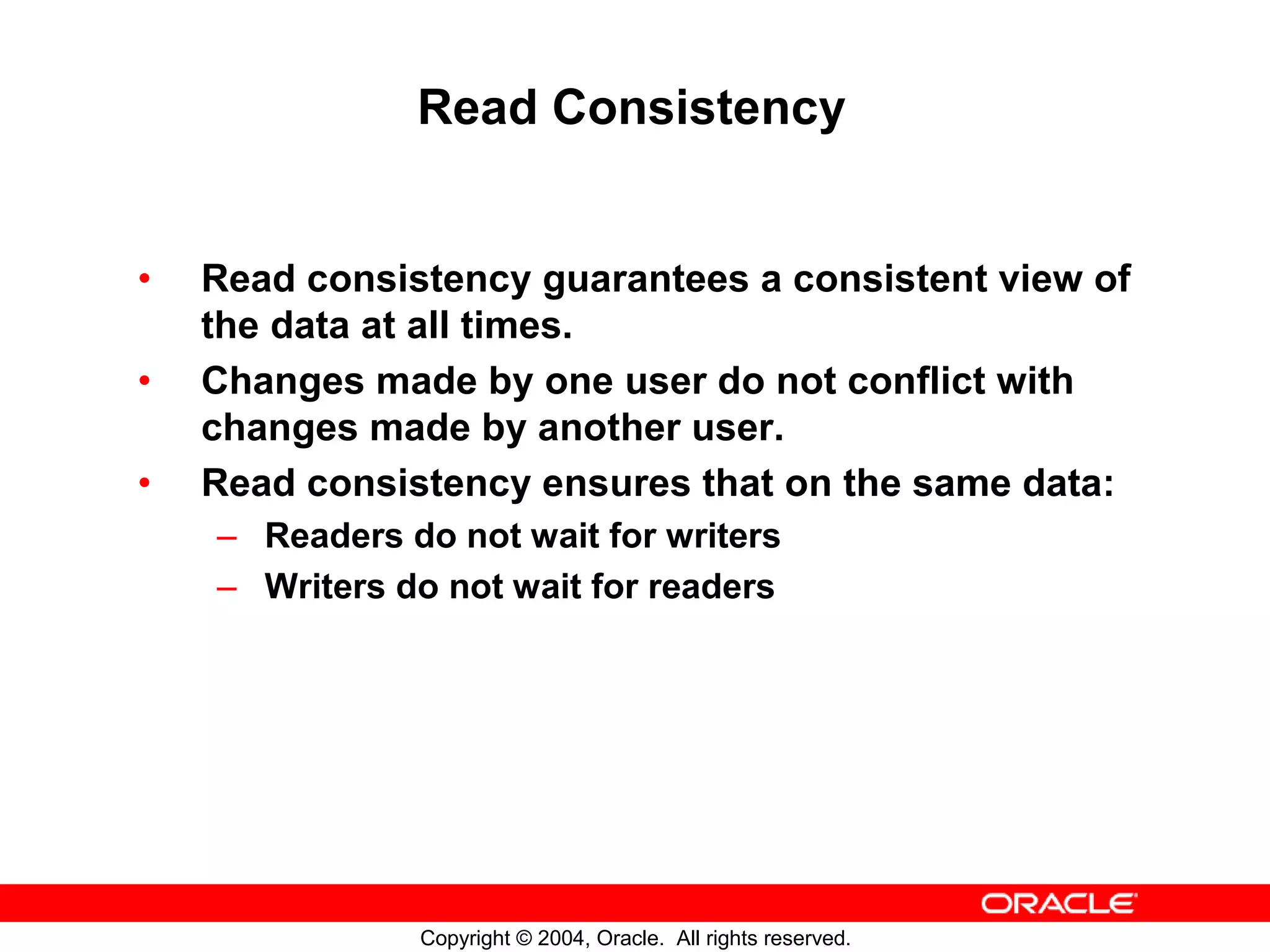 Read Consistency • Read consistency guarantees a consistent view of the data at all times. • Changes made by one user do not conflict with changes made by another user. • Read consistency ensures that on the same data: – Readers do not wait for writers – Writers do not wait for readers Copyright © 2004, Oracle. All rights reserved. 
