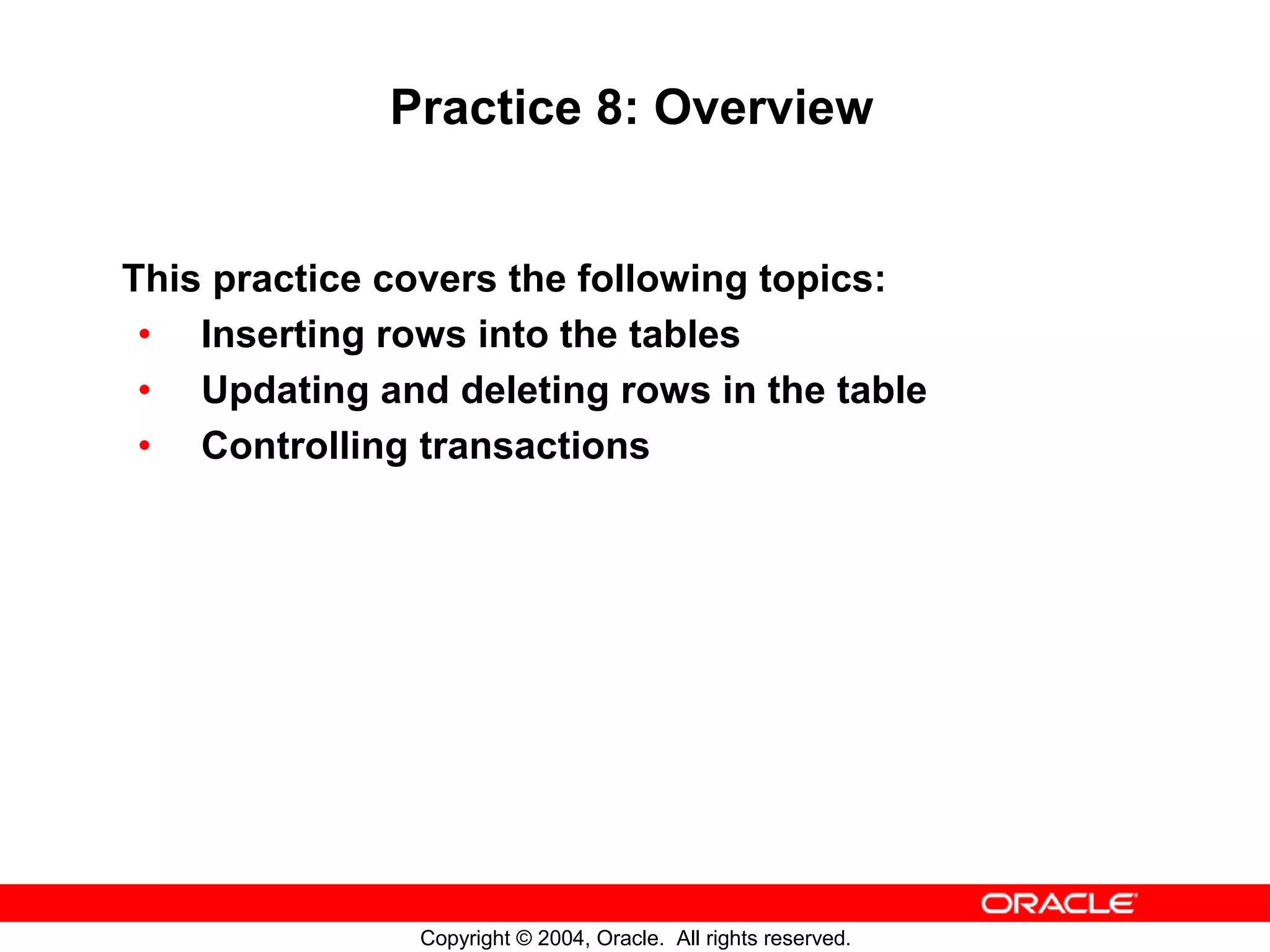 Practice 8: Overview This practice covers the following topics: • Inserting rows into the tables • Updating and deleting rows in the table • Controlling transactions Copyright © 2004, Oracle. All rights reserved. 