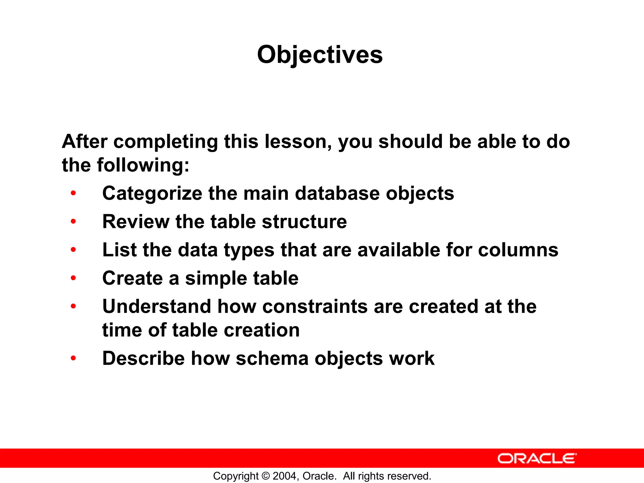 Objectives After completing this lesson, you should be able to do the following: • Categorize the main database objects • Review the table structure • List the data types that are available for columns • Create a simple table • Understand how constraints are created at the time of table creation • Describe how schema objects work Copyright © 2004, Oracle. All rights reserved. 